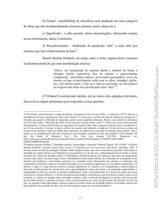 12
b) Formal - possibilidade de classificar certa produção em uma categoria
de obras que são reconhecidamente artísticas (pintura, teatro, dança etc.);
c) Significado - a obra permite várias interpretações, oferecendo sempre
novas informações, ideias e estímulos;
d) Reconhecimento - Atribuição do predicado “arte” a certa obra por
terceiros que têm conhecimentos na área13
.
Beatriz Bastide Horbach, em artigo sobre o tema, registra haver consenso
na doutrina alemã de que uma manifestação artística:
“[D]eve ser interpretada de maneira aberta e também de forma a
abranger formas expressivas fora do comum e surpreendentes
(‘happening’, autocolante satírico, provocação pornográfica, prova de
cheiros em que os participantes estão com os olhos vendados, grafite,
etc.). Do mesmo modo, o fato de a obra ter procurado um fim político
ou religioso não altera sua classificação como ‘obra’”14
.
O Tribunal Constitucional alemão, em ao menos dois julgados relevantes,
desenvolveu alguns parâmetros para responder a essas questões.
13 No direito norte-americano, a partir da decisão da Suprema Corte no caso Miller v. California (1973), fixou-se o
entendimento de que a ausência de “sério valor artístico” é causa para a exclusão da obra do âmbito de proteção da 1a
Emenda, que garante a liberdade de expressão, porém exclui expressões obscenas. Porém, como observa a professora
da NYU Amy Adler: “What did the Miller Court mean by "serious artistic value"?"" There are at least three plausible
interpretations: (1) the artwork makes an important and original rather than a marginal and derivative contribution to
art. (2) the artwork is "serious" in that it reflects the sanctity and solemnity of high art; (3) the artist was serious and
sincere in his attempt to make art (rather than obscenity), no matter how successful his ultimate achievement”. Para a
autora, as três interpretações não são compatíveis com exemplos extraídos da Arte pós-moderna. (“Post-Modern Art
and the Death of Obscenity Law”, The Yale Law Journal, 99:1359). Disponível em:
http://its.law.nyu.edu/faculty/profiles/representiveFiles/AAdler%20-Postmodern_07456975-948A-42BD-
E869D7280BB3D38B.pdf.
14 Beatriz Bastide Horbach, “Liberdade artística, obscenidade e Supremo Tribunal Federal: HC 83.996” in Beatriz
Bastide Horbach e Luciano Felicio Fuck (coord.), O Supremo por seus assessores, São Paulo, Almedina, 2014. A
mesma autora cita obra do português Eduardo André Folque Ferreira, que assim sistematiza as questões relacionadas à
liberdade de criação artística: a) a liberdade de criar (produzir) e a de não criar, independentemente do talento ou gênio
do artista; b) o direito de divulgar a obra; c) a liberdade de escolha do gênero, das técnicas e dos meios de manifestação
artística, bem como o de fazer surgir novas modalidades de intervenção artística; d) a liberdade de acompanhar ou de
dissentir das tendências e movimentos artísticos; e) a proteção contra intromissões (por direção ou orientação) não
consentidas (livremente), relativas ao tempo da criação, ao seu conteúdo (significante), ao seu objeto (significado) e os
direitos a reagir e a exigir defesas contra as mesmas ingerências; f) o direito a ver acompanhada a exteriorização da
obra pelo reconhecimento do vínculo desta com a personalidade do artista, por forma a ver respeitada a paternidade e a
integralidade da obra; g) o direito a introduzir modificações sobre a obra produzida; h) o direito de acesso aos meios
necessários à criação artística; i) o direito de praticar atos jurídicos concernentes, quer ao processo criativo, quer ao seu
resultado; j) o direito ao segredo sobre a atividade criadora e sobre a obra não divulgada; k) o direito a não ser privado
da atividade artística; l) garantia contra os efeitos discriminatórios por conta de apreciações não artísticas da obra de
arte; m) garantia contra apreciações estéticas negativas da obra, lesivas da atividade artística (a liberdade artística não
pode depender da qualidade da obra, nem ser reservada aos autores de reconhecido talento)”.
Assinadodigitalmenteem06/11/201714:32.Paraverificaraautenticidadeacesse
http://www.transparencia.mpf.mp.br/validacaodocumento.Chave8D80B18F.32A8FC03.4EA5A3A9.F4BDAAF8
 