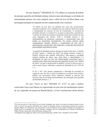 13
No caso Mephisto15
(BVERFGE 30, 173), definiu os contornos do âmbito
de proteção específico da liberdade artística, inclusive para nela abranger as atividades de
intermediação artística, tais como (naquele caso) o editor do livro de Klaus Mann, cujo
personagem principal era inspirado em ator comprometido com o nazismo:
“O âmbito da arte deve ser definido por meio das características
estruturais próprias a ela e moldadas por sua essência. Delas deve partir
a interpretação do conceito de arte da Constituição. O essencial da
atividade artística é a criação livre, na qual as impressões, experiências,
vivências do artista são trazidas à exposição direta pelo medium de uma
certa linguagem das formas. Toda a atividade artística é um
entrelaçamento de processos conscientes e inconscientes que não
podem ser dissolvidos racionalmente. Na criação artística atuam
conjuntamente intuição, fantasia e compreensão da arte; não é
primariamente comunicação, mas expressão, a expressão mais direta da
personalidade individual do artista.
A garantia da liberdade artística abrange de igual modo tanto o “âmbito
do obra” quanto o “âmbito do efeito” da criação artística. Ambos os
âmbitos formam uma unidade indissolúvel. Não apenas a atividade
artística (âmbito do obra), mas, além disso, a apresentação e a
divulgação da obra de arte são objetivamente necessárias para o
encontro com a obra como um processo específico da arte; esse “âmbito
do efeito” no qual se proporciona ao público o acesso à obra de arte é o
solo no qual cresceu, sobretudo, a garantia de liberdade do Art. 5 III GG
(...).
O Art. 5 III 1 GG garante amplamente a liberdade da atividade no
campo da arte. Por isso, se para se estabelecer as relações entre artista e
público são necessários meios editoriais, também as pessoas que
exercem uma tal atividade intermediadora são protegidas pela garantia
da liberdade artística. (...)”.
No caso “Teatro de Rua” (BVerfGE 67, 213)16
, no qual o político
conservador Franz Josef Strauss era representado em uma série de manifestações teatrais
de rua, inspiradas em poema de Bertold Brecht, a Corte Constitucional alemã afirmou
15 O autor da ação era o filho adotivo do ator Gustav Gründgens, que, devido a sua falta de escrúpulos durante os anos
1930, se tornou uma grande celebridade sob a égide da Alemanha nazista. O personagem principal do romance,
Hendrik Höfgen, era notoriamente, em especial para os leitores habituais de Klaus Mann, inspirado em Gründgens. O
julgado pode ser consultado em: Jürgen Schwabe, Cinquenta Anos de Jurisprudência do Tribunal Constitucional
Federal Alemão. Montevideo, Konrad-Adenauer-Stiftung, 2005.
16 Disponível em inglês em: http://www.kas.de/wf/doc/kas_32858-1522-1-30.pdf?121123115540.
Assinadodigitalmenteem06/11/201714:32.Paraverificaraautenticidadeacesse
http://www.transparencia.mpf.mp.br/validacaodocumento.Chave8D80B18F.32A8FC03.4EA5A3A9.F4BDAAF8
 