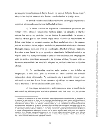 14
que as controvérsias históricas da Teoria da Arte, em torno da definição do seu objeto17
,
não poderiam implicar na exoneração do dever constitucional de se proteger a arte.
O tribunal constitucional ainda formulou três observações importantes a
respeito da interpretação constitucional da liberdade artística:
a) Os limites contidos em dispositivos constitucionais que servem para
proteger outros interesses fundamentais também podem ser aplicados à liberdade
artística. Isto ocorre, em particular, com os direitos de personalidade. No entanto, a
liberdade artística, por sua vez, também impõe limites ao direito da personalidade. Ao
definir esses limites em um caso concreto, não basta estabelecer através de processos
judiciais a existência de um prejuízo ao direito de personalidade alheio (sob a forma de
difamação, naquele caso), sem levar em consideração a liberdade artística: é necessário
determinar se este dano é tão grave que exige a subordinação da liberdade artística; um
pequeno dano ou a mera possibilidade de dano não são suficientes para este propósito,
tendo em conta a importância considerável da liberdade artística. Um dano sério aos
direitos de personalidade, por outro lado, não pode ser justificado com base na liberdade
artística.
b) As manifestações artísticas estão sujeitas a um trabalho de
interpretação, e uma visão geral do trabalho do artista constitui um elemento
indispensável dessa interpretação. Por conseguinte, não é permitido remover partes
individuais de uma obra de arte do seu contexto e sujeitá-los a um exame independente
para se determinar se devem ser considerados como delitos.
c) Uma pessoa que desconhece as formas em que a arte se manifesta não
pode definir os padrões quando se trata de entender a arte. Por outro lado, no entanto,
17 “The area of life referred to as “art” must be defined in terms of the structural characteristics that are determined by
the nature of art and unique to art alone. It is not possible to describe by a term that is equally valid for all forms of
expression of artistic activity and for all classes of artistic Endeavour how far this extends the scope of the guarantee of
artistic freedom under the Basic Law and what it entails in detail. (...) One cannot infer an adequate definition from
previous attempts undertaken in the area of the theory of art (including the reflections of practicing artists on their
activities) to achieve clarity as to the nature of art so that it is not possible to proceed from an established definition of
art in the extrajudicial area. The fact that there is a lack of any consensus as regards objective standards in the theory of
art also has to do with a special characteristic of artistic life: the specific objective of the “avant-garde” is to expand the
boundaries of art. This and widespread mistrust on the part of artists and art theoreticians of rigid forms and strict
conventions are characteristics of the area of life referred to as art that must be respected and indicate in themselves that
only a broad definition of art can lead to appropriate solutions.”
Assinadodigitalmenteem06/11/201714:32.Paraverificaraautenticidadeacesse
http://www.transparencia.mpf.mp.br/validacaodocumento.Chave8D80B18F.32A8FC03.4EA5A3A9.F4BDAAF8
 