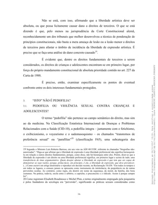 16
Não se está, com isso, afirmando que a liberdade artística deve ser
absoluta, ou que possa licitamente causar dano a direitos de terceiros. O que se está
dizendo é que, pelo menos na jurisprudência da Corte Constitucional alemã,
reconhecidamente um dos tribunais que melhor desenvolveu a técnica de ponderação de
princípios constitucionais, não basta a mera ameaça de lesão ou a lesão menor a direitos
de terceiros para afastar o âmbito de incidência da liberdade de expressão artística. É
preciso que se faça uma análise do dano concreto causado19
.
É evidente que, dentre os direitos fundamentais de terceiros a serem
considerados, os direitos de crianças e adolescentes encontram-se em primeiro lugar, por
força do próprio mandamento constitucional de absoluta prioridade contido no art. 227 da
Carta de 1988.
É preciso, então, examinar especificamente os pontos do eventual
confronto entre os dois interesses fundamentais protegidos.
3. “ISTO” NÃO É PEDOFILIA?
3.1. PEDOFILIA OU VIOLÊNCIA SEXUAL CONTRA CRIANÇAS E
ADOLESCENTES?
O termo “pedofilia” não pertence ao campo semântico do direito, mas sim
ao da medicina. Na Classificação Estatística Internacional de Doenças e Problemas
Relacionados com a Saúde (CID-10), a pedofilia integra – juntamente com o fetichismo,
o exibicionismo, o voyeurismo e o sadomasoquismo – os chamados “transtornos de
preferência sexual” ou “parafilias”20
(classificação F65), uma subcategoria dos
19 Segundo o Ministro Luís Roberto Barroso, em seu voto na ADI 4815/DF, referente às chamadas “biografias não-
autorizadas”: “Diga-se que afirmar que a liberdade de expressão é uma liberdade preferencial não significa hierarquizá-
la em relação a outros direitos fundamentais, porque, como disse, não há hierarquia entre eles. Porém, dizer-se que a
liberdade de expressão é um direito ou uma liberdade preferencial significa, em primeiro lugar e acima de tudo, uma
transferência de ônus argumentativo. Quem desejar afastar a liberdade de expressão é que tem que ser capaz de
demonstrar as suas razões, porque, prima facie, em princípio, é ela, a liberdade de expressão, que deve prevalecer.
(...) Como escrevi em artigo doutrinário e reproduzi em decisão recente, na Reclamação 18.638: “Em todos os tempos e
em todos os lugares, a censura jamais se apresenta como instrumento da intolerância, da prepotência ou de outras
perversões ocultas. Ao contrário, como regra, ela destrói em nome da segurança, da moral, da família, dos bons
costumes. Na prática, todavia, oscila entre o arbítrio, o capricho, o preconceito e o ridículo. Assim é porque sempre
foi”.
20 Como registram Elisabeth Roudinesco e Michel Plon, o termo originalmente empregado pela psiquiatria
e pelos fundadores da sexologia era “perversão”, significando as práticas sexuais consideradas como
Assinadodigitalmenteem06/11/201714:32.Paraverificaraautenticidadeacesse
http://www.transparencia.mpf.mp.br/validacaodocumento.Chave8D80B18F.32A8FC03.4EA5A3A9.F4BDAAF8
 