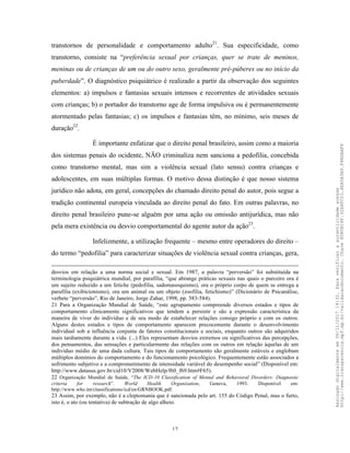 17
transtornos de personalidade e comportamento adulto21
. Sua especificidade, como
transtorno, consiste na “preferência sexual por crianças, quer se trate de meninos,
meninas ou de crianças de um ou do outro sexo, geralmente pré-púberes ou no início da
puberdade”. O diagnóstico psiquiátrico é realizado a partir da observação dos seguintes
elementos: a) impulsos e fantasias sexuais intensos e recorrentes de atividades sexuais
com crianças; b) o portador do transtorno age de forma impulsiva ou é permanentemente
atormentado pelas fantasias; c) os impulsos e fantasias têm, no mínimo, seis meses de
duração22
.
É importante enfatizar que o direito penal brasileiro, assim como a maioria
dos sistemas penais do ocidente, NÃO criminaliza nem sanciona a pedofilia, concebida
como transtorno mental, mas sim a violência sexual (lato sensu) contra crianças e
adolescentes, em suas múltiplas formas. O motivo dessa distinção é que nosso sistema
jurídico não adota, em geral, concepções do chamado direito penal do autor, pois segue a
tradição continental europeia vinculada ao direito penal do fato. Em outras palavras, no
direito penal brasileiro pune-se alguém por uma ação ou omissão antijurídica, mas não
pela mera existência ou desvio comportamental do agente autor da ação23
.
Infelizmente, a utilização frequente – mesmo entre operadores do direito –
do termo “pedofilia” para caracterizar situações de violência sexual contra crianças, gera,
desvios em relação a uma norma social e sexual. Em 1987, a palavra “perversão” foi substituída na
terminologia psiquiátrica mundial, por parafilia, “que abrange práticas sexuais nas quais o parceiro ora é
um sujeito reduzido a um fetiche (pedofilia, sadomasoquismo), ora o próprio corpo de quem se entrega a
parafilia (exibicionismo), ora um animal ou um objeto (zoofilia, fetichismo)” (Dicionário de Psicanálise,
verbete “perversão”, Rio de Janeiro, Jorge Zahar, 1998, pp. 583-584).
21 Para a Organização Mundial de Saúde, “este agrupamento compreende diversos estados e tipos de
comportamento clinicamente significativos que tendem a persistir e são a expressão característica da
maneira de viver do indivíduo e de seu modo de estabelecer relações consigo próprio e com os outros.
Alguns destes estados e tipos de comportamento aparecem precocemente durante o desenvolvimento
individual sob a influência conjunta de fatores constitucionais e sociais, enquanto outros são adquiridos
mais tardiamente durante a vida. (...) Eles representam desvios extremos ou significativos das percepções,
dos pensamentos, das sensações e particularmente das relações com os outros em relação àquelas de um
indivíduo médio de uma dada cultura. Tais tipos de comportamento são geralmente estáveis e englobam
múltiplos domínios do comportamento e do funcionamento psicológico. Frequentemente estão associados a
sofrimento subjetivo e a comprometimento de intensidade variável do desempenho social” (Disponível em:
http://www.datasus.gov.br/cid10/V2008/WebHelp/f60_f69.htm#F65).
22 Organização Mundial de Saúde, “The ICD-10 Classification of Mental and Behavioral Disorders: Diagnostic
criteria for research”. World Health Organization, Geneva, 1993. Disponível em:
http://www.who.int/classifications/icd/en/GRNBOOK.pdf.
23 Assim, por exemplo, não é a cleptomania que é sancionada pelo art. 155 do Código Penal, mas o furto,
isto é, o ato (ou tentativa) de subtração de algo alheio.
Assinadodigitalmenteem06/11/201714:32.Paraverificaraautenticidadeacesse
http://www.transparencia.mpf.mp.br/validacaodocumento.Chave8D80B18F.32A8FC03.4EA5A3A9.F4BDAAF8
 