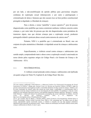 18
por um lado, a não-sensibilização da opinião pública para gravíssimas situações
cotidianas de exploração sexual infantojuvenil, e por outro a patologização e
criminalização de ideias e fantasias que não causam risco ao bem jurídico constitucional
protegido (a dignidade e a liberdade de crianças).
Para o direito, o termo “pedofilia” é pouco operativo24
, pois há pessoas
diagnosticadas como pedófilas que nunca cometeram nenhuma violência concreta contra
crianças; e, por outro lado, há pessoas que não são diagnosticadas como portadoras do
transtorno algum, mas que aliciam crianças para a exploração sexual, produzem
pornografia infantil e praticam abuso sexual contra menores de catorze anos25
.
Portanto, NÃO é a pedofilia que é criminalizada no Brasil, mas um
conjunto de ações atentatórias à liberdade e à dignidade sexual de crianças e adolescentes
reais.
Especificamente, a violência sexual contra crianças e adolescentes (em
sentido amplo, compreendendo tanto o abuso como a exploração sexual) é sancionada em
nosso direito pelos seguintes artigos do Código Penal e do Estatuto da Criança e do
Adolescente – ECA.
3.1.1. NO CÓDIGO PENAL
A violência sexual praticada contra crianças e adolescentes está tipificada
em quatro artigos do Título VI, Capítulo II, do Código Penal. São eles:
24 Como registra a publicação “Child Molesters: a Behavioral Analysis For Professionals Investigating the Sexual
Exploitation of Children”, editada pelo National Center for Missing and Exploited Children (NCMEC), órgão do
governo norte-americano encarregado de receber e encaminhar denúncias de abuso sexual de crianças: “Embora o uso
do termo 'molestador de crianças' tenha sido comum por muito tempo, a publicidade e a conscientização sobre a
vitimização sexual de crianças resultaram em uso mais frequente do termo pedófilo. Um problema é o fato de o termo
pedófilo ter uma definição leiga pouco precisa e uma definição diagnóstica bastante específica” (Kenneth V. Lanning,
Child Molesters: a behavioral analysis for professionals investigating the sexual exploitation of children, National
Center for Missing and Exploited Children, 2010, p. 19. Disponível em:
http://www.missingkids.com/en_US/publications/NC70.pdf).
25 Cf., por exemplo, Paul H. Blaney e Theodore Millon, Oxford Textbook of Psychopathology (Oxford Series in
Clinical Psychology). Oxford, Oxford University Press, 2009, p. 528, sustentando que “em alguns casos de abuso
sexual, especialmente aqueles envolvendo incesto, a violência é cometida sem que haja qualquer preferência
identificável pelo transtorno de preferência etária”. Sobre o número de notificações envolvendo violência sexual contra
crianças e adolescentes no Brasil, cf. nota 2, supra.
Assinadodigitalmenteem06/11/201714:32.Paraverificaraautenticidadeacesse
http://www.transparencia.mpf.mp.br/validacaodocumento.Chave8D80B18F.32A8FC03.4EA5A3A9.F4BDAAF8
 