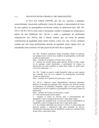 20
3.1.2. NO ESTATUTO DA CRIANÇA E DO ADOLESCENTE
O ECA (Lei Federal 8.069/90), por sua vez, sanciona a produção,
comercialização, transmissão, publicação e posse de imagens e representações de cenas
de sexo explícito ou pornográficas envolvendo criança ou adolescente (arts. 240, 241,
241-A, 241-B e 241-C), bem como o aliciamento, assédio e instigação de criança para a
prática de atos libidinosos (art. 241-D), e ainda a exploração da prostituição
infantojuvenil (art. 244-A). Não é demais lembrar que, em razão da garantia
constitucional da legalidade penal estrita (nullum crimen sine lege stricta), nenhuma
conduta que não esteja perfeitamente descrita na legislação penal vigente deve ser
considerada como criminosa. Os tipos penais lá previstos são os seguintes:
Art. 240. Produzir, reproduzir, dirigir, fotografar, filmar ou registrar,
por qualquer meio, cena de sexo explícito ou pornográfica, envolvendo
criança ou adolescente:
Pena – reclusão, de 4 (quatro) a 8 (oito) anos, e multa.
§ 1o
. Incorre nas mesmas penas quem agencia, facilita, recruta, coage,
ou de qualquer modo intermedeia a participação de criança ou
adolescente nas cenas referidas no caput deste artigo, ou ainda quem
com esses contracena. (...)
Art. 241. Vender ou expor à venda fotografia, vídeo ou outro registro
que contenha cena de sexo explícito ou pornográfica envolvendo
criança ou adolescente:
Pena – reclusão, de 4 (quatro) a 8 (oito) anos, e multa.
Art. 241-A. Oferecer, trocar, disponibilizar, transmitir, distribuir,
publicar ou divulgar por qualquer meio, inclusive por meio de sistema
de informática ou telemático, fotografia, vídeo ou outro registro que
contenha cena de sexo explícito ou pornográfica envolvendo criança ou
adolescente:
Pena – reclusão, de 3 (três) a 6 (seis) anos, e multa.
§ 1o
. Nas mesmas penas incorre quem:
I – assegura os meios ou serviços para o armazenamento das
fotografias, cenas ou imagens de que trata o caput deste artigo;
II – assegura, por qualquer meio, o acesso por rede de computadores às
fotografias, cenas ou imagens de que trata o caput deste artigo.
§ 2o
. As condutas tipificadas nos incisos I e II do § 1o deste artigo são
puníveis quando o responsável legal pela prestação do serviço,
oficialmente notificado, deixa de desabilitar o acesso ao conteúdo ilícito
de que trata o caput deste artigo.
Assinadodigitalmenteem06/11/201714:32.Paraverificaraautenticidadeacesse
http://www.transparencia.mpf.mp.br/validacaodocumento.Chave8D80B18F.32A8FC03.4EA5A3A9.F4BDAAF8
 