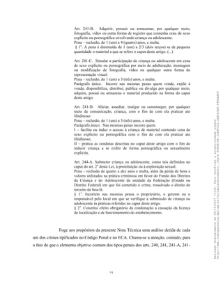 21
Art. 241-B. Adquirir, possuir ou armazenar, por qualquer meio,
fotografia, vídeo ou outra forma de registro que contenha cena de sexo
explícito ou pornográfica envolvendo criança ou adolescente:
Pena – reclusão, de 1 (um) a 4 (quatro) anos, e multa.
§ 1o
. A pena é diminuída de 1 (um) a 2/3 (dois terços) se de pequena
quantidade o material a que se refere o caput deste artigo. (...)
Art. 241-C. Simular a participação de criança ou adolescente em cena
de sexo explícito ou pornográfica por meio de adulteração, montagem
ou modificação de fotografia, vídeo ou qualquer outra forma de
representação visual:
Pena – reclusão, de 1 (um) a 3 (três) anos, e multa.
Parágrafo único. Incorre nas mesmas penas quem vende, expõe à
venda, disponibiliza, distribui, publica ou divulga por qualquer meio,
adquire, possui ou armazena o material produzido na forma do caput
deste artigo.
Art. 241-D. Aliciar, assediar, instigar ou constranger, por qualquer
meio de comunicação, criança, com o fim de com ela praticar ato
libidinoso:
Pena – reclusão, de 1 (um) a 3 (três) anos, e multa.
Parágrafo único. Nas mesmas penas incorre quem:
I – facilita ou induz o acesso à criança de material contendo cena de
sexo explícito ou pornográfica com o fim de com ela praticar ato
libidinoso;
II – pratica as condutas descritas no caput deste artigo com o fim de
induzir criança a se exibir de forma pornográfica ou sexualmente
explícita.
Art. 244-A. Submeter criança ou adolescente, como tais definidos no
caput do art. 2o
desta Lei, à prostituição ou à exploração sexual:
Pena – reclusão de quatro a dez anos e multa, além da perda de bens e
valores utilizados na prática criminosa em favor do Fundo dos Direitos
da Criança e do Adolescente da unidade da Federação (Estado ou
Distrito Federal) em que foi cometido o crime, ressalvado o direito de
terceiro de boa-fé.
§ 1o
. Incorrem nas mesmas penas o proprietário, o gerente ou o
responsável pelo local em que se verifique a submissão de criança ou
adolescente às práticas referidas no caput deste artigo.
§ 2o
. Constitui efeito obrigatório da condenação a cassação da licença
de localização e de funcionamento do estabelecimento.
Foge aos propósitos da presente Nota Técnica uma análise detida de cada
um dos crimes tipificados no Código Penal e no ECA. Chama-se a atenção, contudo, para
o fato de que o elemento objetivo comum dos tipos penais dos arts. 240, 241, 241-A, 241-
Assinadodigitalmenteem06/11/201714:32.Paraverificaraautenticidadeacesse
http://www.transparencia.mpf.mp.br/validacaodocumento.Chave8D80B18F.32A8FC03.4EA5A3A9.F4BDAAF8
 