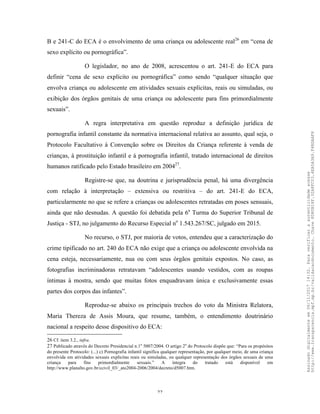 22
B e 241-C do ECA é o envolvimento de uma criança ou adolescente real26
em “cena de
sexo explícito ou pornográfica”.
O legislador, no ano de 2008, acrescentou o art. 241-E do ECA para
definir “cena de sexo explícito ou pornográfica” como sendo “qualquer situação que
envolva criança ou adolescente em atividades sexuais explícitas, reais ou simuladas, ou
exibição dos órgãos genitais de uma criança ou adolescente para fins primordialmente
sexuais”.
A regra interpretativa em questão reproduz a definição jurídica de
pornografia infantil constante da normativa internacional relativa ao assunto, qual seja, o
Protocolo Facultativo à Convenção sobre os Direitos da Criança referente à venda de
crianças, à prostituição infantil e à pornografia infantil, tratado internacional de direitos
humanos ratificado pelo Estado brasileiro em 200427
.
Registre-se que, na doutrina e jurisprudência penal, há uma divergência
com relação à interpretação – extensiva ou restritiva – do art. 241-E do ECA,
particularmente no que se refere a crianças ou adolescentes retratadas em poses sensuais,
ainda que não desnudas. A questão foi debatida pela 6a
Turma do Superior Tribunal de
Justiça - STJ, no julgamento do Recurso Especial no
1.543.267/SC, julgado em 2015.
No recurso, o STJ, por maioria de votos, entendeu que a caracterização do
crime tipificado no art. 240 do ECA não exige que a criança ou adolescente envolvida na
cena esteja, necessariamente, nua ou com seus órgãos genitais expostos. No caso, as
fotografias incriminadoras retratavam “adolescentes usando vestidos, com as roupas
íntimas à mostra, sendo que muitas fotos enquadravam única e exclusivamente essas
partes dos corpos das infantes”.
Reproduz-se abaixo os principais trechos do voto da Ministra Relatora,
Maria Thereza de Assis Moura, que resume, também, o entendimento doutrinário
nacional a respeito desse dispositivo do ECA:
26 Cf. item 3.2., infra.
27 Publicado através do Decreto Presidencial n.1o
5007/2004. O artigo 2o
do Protocolo dispõe que: “Para os propósitos
do presente Protocolo: (...) c) Pornografia infantil significa qualquer representação, por qualquer meio, de uma criança
envolvida em atividades sexuais explícitas reais ou simuladas, ou qualquer representação dos órgãos sexuais de uma
criança para fins primordialmente sexuais.” A íntegra do tratado está disponível em
http://www.planalto.gov.br/ccivil_03/_ato2004-2006/2004/decreto/d5007.htm.
Assinadodigitalmenteem06/11/201714:32.Paraverificaraautenticidadeacesse
http://www.transparencia.mpf.mp.br/validacaodocumento.Chave8D80B18F.32A8FC03.4EA5A3A9.F4BDAAF8
 