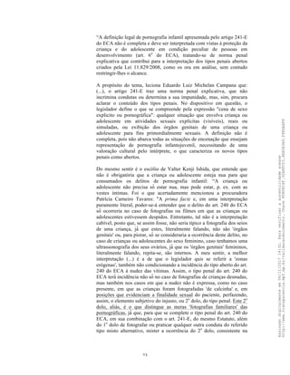 23
“A definição legal de pornografia infantil apresentada pelo artigo 241-E
do ECA não é completa e deve ser interpretada com vistas à proteção da
criança e do adolescente em condição peculiar de pessoas em
desenvolvimento (art. 6o
do ECA), tratando-se de norma penal
explicativa que contribui para a interpretação dos tipos penais abertos
criados pela Lei 11.829/2008, como os ora em análise, sem contudo
restringir-lhes o alcance.
A propósito do tema, leciona Eduardo Luiz Michelan Campana que:
(...), o artigo 241-E traz uma norma penal explicativa, que não
incrimina condutas ou determina a sua impunidade, mas, sim, procura
aclarar o conteúdo dos tipos penais. No dispositivo em questão, o
legislador define o que se compreende pela expressão "cena de sexo
explicito ou pornográfica": qualquer situação que envolva criança ou
adolescente em atividades sexuais explícitas (visíveis), reais ou
simuladas, ou exibição dos órgãos genitais de uma criança ou
adolescente para fins primordialmente sexuais. A definição não é
completa, pois não abarca todas as situações de encenação que ensejam
representação de pornografia infantojuvenil, necessitando de uma
valoração cultural pelo intérprete, o que caracteriza os novos tipos
penais como abertos.
Do mesmo sentir é o escólio de Valter Kenji Ishida, que entende que
não é obrigatória que a criança ou adolescente esteja nua para que
consumados os delitos de pornografia infantil: “A criança ou
adolescente não precisa só́ estar nua, mas pode estar, p. ex. com as
vestes íntimas. Foi o que acertadamente mencionou a procuradora
Patrícia Carneiro Tavares: "A prima facie e, em uma interpretação
puramente literal, poder-se-á entender que o delito do art. 240 do ECA
só́ ocorreria no caso de fotografias ou filmes em que as crianças ou
adolescentes estivessem despidos. Entretanto, tal não é a interpretação
cabível, posto que, se assim fosse, não seria típico a fotografia dos seios
de uma criança, já́ que estes, literalmente falando, não são 'órgãos
genitais' ou, para piorar, só́ se consideraria a ocorrência deste delito, no
caso de crianças ou adolescentes do sexo feminino, caso tenhamos uma
ultrassonografia dos seus ovários, já́ que os 'órgãos genitais' femininos,
literalmente falando, repita-se, são internos. A meu sentir, a melhor
interpretação (...) é a de que o legislador quis se referir a 'zonas
erógenas', também não condicionando a incidência do tipo aberto do art.
240 do ECA à nudez das vítimas. Assim, o tipo penal do art. 240 do
ECA terá́ incidência não só́ no caso de fotografias de crianças desnudas,
mas também nos casos em que a nudez não é expressa, como no caso
presente, em que as crianças foram fotografadas 'de calcinha' e, em
posições que evidenciam a finalidade sexual do paciente, perfazendo,
assim, o elemento subjetivo do injusto, ou 2o
dolo, do tipo penal. Este 2o
dolo, aliás, é o que distingue as meras 'fotografias familiares' das
pornográficas, já́ que, para que se complete o tipo penal do art. 240 do
ECA, em sua combinação com o art. 241-E, do mesmo Estatuto, além
do 1o
dolo de fotografar ou praticar qualquer outra conduta do referido
tipo misto alternativo, mister a ocorrência do 2o
dolo, consistente na
Assinadodigitalmenteem06/11/201714:32.Paraverificaraautenticidadeacesse
http://www.transparencia.mpf.mp.br/validacaodocumento.Chave8D80B18F.32A8FC03.4EA5A3A9.F4BDAAF8
 