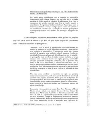 24
finalidade sexual exigida expressamente pelo art. 241-E do Estatuto da
Criança e do Adolescente.
Em sendo assim, considerando que o conceito de pornografia
infantojuvenil pode abarcar hipóteses em que não haja a exibição
explícita do órgão sexual da criança e do adolescente, é de rigor a
manutenção do acórdão recorrido que, feita a ressalva quanto a
entendimento divergente de Guilherme de Souza Nucci (para quem a
tentativa de clarificar a redação dos tipos penais acabou por delimitar a
sua incidência), concluiu que a definição de material pornográfico
acrescentada pelo artigo 241-E do ECA não restringiu a abrangência do
termo"28
.
O voto-divergente, do Ministro Sebastião Reis Júnior, por sua vez, registra
que o art. 241-E do ECA delimita o que deve ser, para efeitos daquela lei, considerado
como "cena de sexo explícito ou pornográfica".
“Precisa é a lição de Nucci: ‘[...] pretendendo evitar contratempos em
matéria de interpretação, define o legislador o que vem a ser a cena de
sexo explícito ou pornográfico. É um conceito amplo, que, embora
possível de captação pela vivência cultural, tornou-se legalmente
explicitado. Entretanto, a busca pela definição perfeita não foi atingida.
A pornografia pode envolver atividades sexuais implícitas e poses
sensuais, sem a expressa mostra dos órgãos genitais, constituindo
situações igualmente inadequadas. Entretanto, não há previsão, para
tanto, no art. 241-E. Infelizmente, a tentativa de tornar mais clara a
redação dos tipos penas incriminadores trouxe a redução do contexto de
pornografia. Teria sido melhor permitir a interpretação dos operadores
do Direito em relação às cenas de sexo explícito e, sobretudo, à cena
pornográfica’.
Não vejo como condenar o recorrente por ação não prevista
expressamente como crime, ainda mais quando diante de um texto legal
que tem como objetivo justamente definir quais são as hipóteses de
cenas pornográficas. Se o legislador, ao definir cenas pornográficas, não
incluiu aquelas em que a adolescente aparece apenas de roupas íntimas,
sem a exposição de seus órgãos genitais, não vejo como o operador do
direito possa fazê-lo.
Interessante é o comentário de Josiane Rose Perry Veronese e Mayra
Silveira sobre o objetivo da inclusão do art. 241-E no Estatuto da
Criança e do Adolescente: “De todos os dispositivos acrescidos pela
nova Lei, o art. 241-E guarda uma peculiaridade. Antes de sua inclusão
ao texto estatutário, a carga de subjetividade facultada ao operador
jurídico era demasiada, sendo-lhe até permitido classificar determinada
cena como pornográfica ou não. A expressão 'sexo explícito é de
28 STF, 6a
Turma, RESE 1.543.267/SC, j. 03.12.2015, maioria de votos, DJ. 16.02.2016.
Assinadodigitalmenteem06/11/201714:32.Paraverificaraautenticidadeacesse
http://www.transparencia.mpf.mp.br/validacaodocumento.Chave8D80B18F.32A8FC03.4EA5A3A9.F4BDAAF8
 