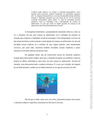 25
evidente cunho objetivo, no entanto o 'conteúdo pornográfico', salvo
quando muito grosseiro, poderia facilmente ser justificado enquanto
arte. As margens interpretativas e as zonas de penumbra foram abolidas,
listando o legislador situações que, por força do art. 241-E, possuem
conteúdo pornográfico quais sejam: 1) cena de atividades sexuais
explicitas, reais ou simuladas, com a participação de criança ou
adolescente; 2) cena que exiba os órgãos genitais da criança ou do
adolescente para fins primordialmente sexuais”.
A divergência doutrinária e jurisprudencial assinalada refere-se, como se
vê, a situações em que uma criança ou adolescente real é retratada em posição ou
situação que evidencie a finalidade sexual da encenação. Uma interpretação restritiva do
tipo penal incrimina exclusivamente a participação da criança ou adolescente em cena de
atividade sexual explícita ou a exibição de seus órgãos genitais; uma interpretação
extensiva, por outro lado, incrimina também atividades sexuais implícitas e poses
sensuais envolvendo menores de dezoito anos.
De qualquer modo, não há controvérsia acerca do elemento subjetivo
exigido pelos tipos penais citados, qual seja, a intenção do agente em satisfazer a lascívia
própria ou alheia, utilizando-se, para tanto, de uma criança ou adolescente. Ausente tal
intenção, resta descaracterizada a conduta criminosa. É o caso, por exemplo, da imagem
de um bebê desnudo, contida em um álbum familiar ou na capa de um disco de rock:
Não há que se falar, neste caso, em crime, justamente porque está ausente
o elemento subjetivo específico consistente no fim lascivo da cena.
Assinadodigitalmenteem06/11/201714:32.Paraverificaraautenticidadeacesse
http://www.transparencia.mpf.mp.br/validacaodocumento.Chave8D80B18F.32A8FC03.4EA5A3A9.F4BDAAF8
 