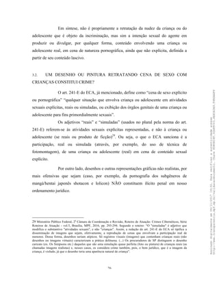 26
Em síntese, não é propriamente a retratação da nudez da criança ou do
adolescente que é objeto da incriminação, mas sim a intenção sexual do agente em
produzir ou divulgar, por qualquer forma, conteúdo envolvendo uma criança ou
adolescente real, em cena de natureza pornográfica, ainda que não explícita, definida a
partir de seu conteúdo lascivo.
3.2. UM DESENHO OU PINTURA RETRATANDO CENA DE SEXO COM
CRIANÇAS CONSTITUI CRIME?
O art. 241-E do ECA, já mencionado, define como “cena de sexo explícito
ou pornográfica” “qualquer situação que envolva criança ou adolescente em atividades
sexuais explícitas, reais ou simuladas, ou exibição dos órgãos genitais de uma criança ou
adolescente para fins primordialmente sexuais”.
Os adjetivos “reais” e “simuladas” (usados no plural pela norma do art.
241-E) referem-se às atividades sexuais explícitas representadas, e não à criança ou
adolescente (se reais ou produto de ficção)29
. Ou seja, o que o ECA sanciona é a
participação, real ou simulada (através, por exemplo, do uso de técnica de
fotomontagem), de uma criança ou adolescente (real) em cena de conteúdo sexual
explícito.
Por outro lado, desenhos e outras representações gráficas não realistas, por
mais ofensivas que sejam (caso, por exemplo, da pornografia dos subgêneros de
mangá/hentai japonês shotacon e lolicon) NÃO constituem ilícito penal em nosso
ordenamento jurídico.
29 Ministério Público Federal, 2a
Câmara de Coordenação e Revisão, Roteiro de Atuação: Crimes Cibernéticos, Série
Roteiros de Atuação - vol.5, Brasília, MPF, 2016, pp. 293-294. Segundo o roteiro: “O "simuladas" é adjetivo que
modifica o substantivo "atividades sexuais", e não "crianças". Assim, a redação do art. 241-E do ECA só́ tipifica a
disseminação de imagens que sejam, efetivamente, a reprodução de cenas que envolvam a participação real de
menores. Dessa forma, desenhos seriam atípicos. Só́ registros visuais (imagens) que contenham crianças reais (não
desenhos ou imagens virtuais) caracterizam a prática delituosa. (...) Os procuradores de SP distinguem o desenho
caricato (ex. Os Simpsons etc.) daqueles que são uma simulação quase perfeita (foto ou pintura) de crianças reais (as
chamadas imagens realistas) e, nesses casos, os considera crime também, pois, o bem jurídico, que é a imagem da
criança, é violado, já que o desenho teria uma aparência natural de criança”.
Assinadodigitalmenteem06/11/201714:32.Paraverificaraautenticidadeacesse
http://www.transparencia.mpf.mp.br/validacaodocumento.Chave8D80B18F.32A8FC03.4EA5A3A9.F4BDAAF8
 