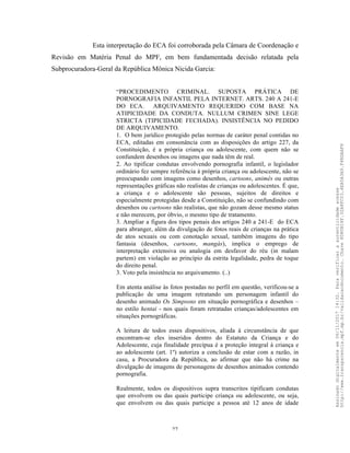 27
Esta interpretação do ECA foi corroborada pela Câmara de Coordenação e
Revisão em Matéria Penal do MPF, em bem fundamentada decisão relatada pela
Subprocuradora-Geral da República Mônica Nicida Garcia:
“PROCEDIMENTO CRIMINAL. SUPOSTA PRÁTICA DE
PORNOGRAFIA INFANTIL PELA INTERNET. ARTS. 240 A 241-E
DO ECA. ARQUIVAMENTO REQUERIDO COM BASE NA
ATIPICIDADE DA CONDUTA. NULLUM CRIMEN SINE LEGE
STRICTA (TIPICIDADE FECHADA). INSISTÊNCIA NO PEDIDO
DE ARQUIVAMENTO.
1. O bem jurídico protegido pelas normas de caráter penal contidas no
ECA, editadas em consonância com as disposições do artigo 227, da
Constituição, é a própria criança ou adolescente, com quem não se
confundem desenhos ou imagens que nada têm de real.
2. Ao tipificar condutas envolvendo pornografia infantil, o legislador
ordinário fez sempre referência à própria criança ou adolescente, não se
preocupando com imagens como desenhos, cartoons, animês ou outras
representações gráficas não realistas de crianças ou adolescentes. É que,
a criança e o adolescente são pessoas, sujeitos de direitos e
especialmente protegidas desde a Constituição, não se confundindo com
desenhos ou cartoons não realistas, que não gozam desse mesmo status
e não merecem, por óbvio, o mesmo tipo de tratamento.
3. Ampliar a figura dos tipos penais dos artigos 240 a 241-E do ECA
para abranger, além da divulgação de fotos reais de crianças na prática
de atos sexuais ou com conotação sexual, também imagens do tipo
fantasia (desenhos, cartoons, mangás), implica o emprego de
interpretação extensiva ou analogia em desfavor do réu (in malam
partem) em violação ao princípio da estrita legalidade, pedra de toque
do direito penal.
3. Voto pela insistência no arquivamento. (..)
Em atenta análise às fotos postadas no perfil em questão, verificou-se a
publicação de uma imagem retratando um personagem infantil do
desenho animado Os Simpsons em situação pornográfica e desenhos –
no estilo hentai - nos quais foram retratadas crianças/adolescentes em
situações pornográficas.
A leitura de todos esses dispositivos, aliada à circunstância de que
encontram-se eles inseridos dentro do Estatuto da Criança e do
Adolescente, cuja finalidade precípua é a proteção integral à criança e
ao adolescente (art. 1º) autoriza a conclusão de estar com a razão, in
casu, a Procuradora da República, ao afirmar que não há crime na
divulgação de imagens de personagens de desenhos animados contendo
pornografia.
Realmente, todos os dispositivos supra transcritos tipificam condutas
que envolvem ou das quais participe criança ou adolescente, ou seja,
que envolvem ou das quais participe a pessoa até 12 anos de idade
Assinadodigitalmenteem06/11/201714:32.Paraverificaraautenticidadeacesse
http://www.transparencia.mpf.mp.br/validacaodocumento.Chave8D80B18F.32A8FC03.4EA5A3A9.F4BDAAF8
 
