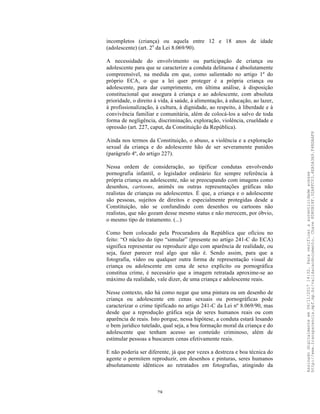 28
incompletos (criança) ou aquela entre 12 e 18 anos de idade
(adolescente) (art. 2o
da Lei 8.069/90).
A necessidade do envolvimento ou participação de criança ou
adolescente para que se caracterize a conduta delituosa é absolutamente
compreensível, na medida em que, como salientado no artigo 1º do
próprio ECA, o que a lei quer proteger é a própria criança ou
adolescente, para dar cumprimento, em última análise, à disposição
constitucional que assegura à criança e ao adolescente, com absoluta
prioridade, o direito à vida, à saúde, à alimentação, à educação, ao lazer,
à profissionalização, à cultura, à dignidade, ao respeito, à liberdade e à
convivência familiar e comunitária, além de colocá-los a salvo de toda
forma de negligência, discriminação, exploração, violência, crueldade e
opressão (art. 227, caput, da Constituição da República).
Ainda nos termos da Constituição, o abuso, a violência e a exploração
sexual da criança e do adolescente hão de ser severamente punidos
(parágrafo 4º, do artigo 227).
Nessa ordem de consideração, ao tipificar condutas envolvendo
pornografia infantil, o legislador ordinário fez sempre referência à
própria criança ou adolescente, não se preocupando com imagens como
desenhos, cartoons, animês ou outras representações gráficas não
realistas de crianças ou adolescentes. É que, a criança e o adolescente
são pessoas, sujeitos de direitos e especialmente protegidas desde a
Constituição, não se confundindo com desenhos ou cartoons não
realistas, que não gozam desse mesmo status e não merecem, por óbvio,
o mesmo tipo de tratamento. (...)
Como bem colocado pela Procuradora da República que oficiou no
feito: “O núcleo do tipo “simular” (presente no artigo 241-C do ECA)
significa representar ou reproduzir algo com aparência de realidade, ou
seja, fazer parecer real algo que não é. Sendo assim, para que a
fotografia, vídeo ou qualquer outra forma de representação visual de
criança ou adolescente em cena de sexo explícito ou pornográfica
constitua crime, é necessário que a imagem retratada aproxime-se ao
máximo da realidade, vale dizer, de uma criança e adolescente reais.
Nesse contexto, não há como negar que uma pintura ou um desenho de
criança ou adolescente em cenas sexuais ou pornográficas pode
caracterizar o crime tipificado no artigo 241-C da Lei nº 8.069/90, mas
desde que a reprodução gráfica seja de seres humanos reais ou com
aparência de reais. Isto porque, nessa hipótese, a conduta estará lesando
o bem jurídico tutelado, qual seja, a boa formação moral da criança e do
adolescente que tenham acesso ao conteúdo criminoso, além de
estimular pessoas a buscarem cenas efetivamente reais.
E não poderia ser diferente, já que por vezes a destreza e boa técnica do
agente o permitem reproduzir, em desenhos e pinturas, seres humanos
absolutamente idênticos ao retratados em fotografias, atingindo da
Assinadodigitalmenteem06/11/201714:32.Paraverificaraautenticidadeacesse
http://www.transparencia.mpf.mp.br/validacaodocumento.Chave8D80B18F.32A8FC03.4EA5A3A9.F4BDAAF8
 