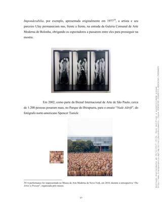 32
Imponderabilia, por exemplo, apresentada originalmente em 197734
, a artista e seu
parceiro Ulay permaneciam nus, frente a frente, na entrada da Galeria Comunal de Arte
Moderna de Bolonha, obrigando os espectadores a passarem entre eles para prosseguir na
mostra:
Em 2002, como parte da Bienal Internacional de Arte de São Paulo, cerca
de 1.200 pessoas posaram nuas, no Parque do Ibirapuera, para o ensaio “Nude Adrift”, do
fotógrafo norte-americano Spencer Tunick:
34 A performance foi reapresentada no Museu de Arte Moderna de Nova York, em 2010, durante a retrospectiva “The
Artist is Present”, organizada pelo museu.
Assinadodigitalmenteem06/11/201714:32.Paraverificaraautenticidadeacesse
http://www.transparencia.mpf.mp.br/validacaodocumento.Chave8D80B18F.32A8FC03.4EA5A3A9.F4BDAAF8
 