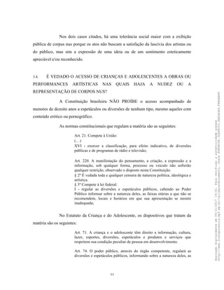 33
Nos dois casos citados, há uma tolerância social maior com a exibição
pública de corpus nus porque os atos não buscam a satisfação da lascívia dos artistas ou
do público, mas sim a expressão de uma ideia ou de um sentimento esteticamente
apreciável e/ou reconhecido.
3.4. É VEDADO O ACESSO DE CRIANÇAS E ADOLESCENTES A OBRAS OU
PERFORMANCES ARTÍSTICAS NAS QUAIS HAJA A NUDEZ OU A
REPRESENTAÇÃO DE CORPOS NUS?
A Constituição brasileira NÃO PROÍBE o acesso acompanhado de
menores de dezoito anos a espetáculos ou diversões de nenhum tipo, mesmo aqueles com
conteúdo erótico ou pornográfico.
As normas constitucionais que regulam a matéria são as seguintes:
Art. 21. Compete à União:
(…)
XVI - exercer a classificação, para efeito indicativo, de diversões
públicas e de programas de rádio e televisão;
Art. 220. A manifestação do pensamento, a criação, a expressão e a
informação, sob qualquer forma, processo ou veículo não sofrerão
qualquer restrição, observado o disposto nesta Constituição.
§ 2º É vedada toda e qualquer censura de natureza política, ideológica e
artística.
§ 3º Compete à lei federal:
I - regular as diversões e espetáculos públicos, cabendo ao Poder
Público informar sobre a natureza deles, as faixas etárias a que não se
recomendem, locais e horários em que sua apresentação se mostre
inadequada;
No Estatuto da Criança e do Adolescente, os dispositivos que tratam da
matéria são os seguintes:
Art. 71. A criança e o adolescente têm direito a informação, cultura,
lazer, esportes, diversões, espetáculos e produtos e serviços que
respeitem sua condição peculiar de pessoa em desenvolvimento.
Art. 74. O poder público, através do órgão competente, regulará as
diversões e espetáculos públicos, informando sobre a natureza deles, as
Assinadodigitalmenteem06/11/201714:32.Paraverificaraautenticidadeacesse
http://www.transparencia.mpf.mp.br/validacaodocumento.Chave8D80B18F.32A8FC03.4EA5A3A9.F4BDAAF8
 
