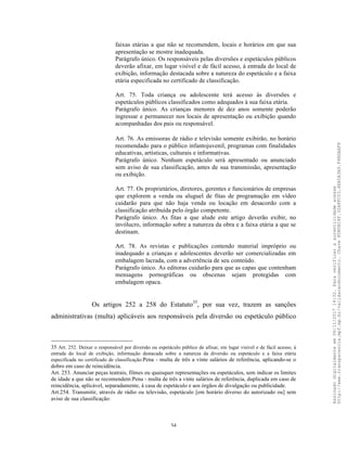 34
faixas etárias a que não se recomendem, locais e horários em que sua
apresentação se mostre inadequada.
Parágrafo único. Os responsáveis pelas diversões e espetáculos públicos
deverão afixar, em lugar visível e de fácil acesso, à entrada do local de
exibição, informação destacada sobre a natureza do espetáculo e a faixa
etária especificada no certificado de classificação.
Art. 75. Toda criança ou adolescente terá acesso às diversões e
espetáculos públicos classificados como adequados à sua faixa etária.
Parágrafo único. As crianças menores de dez anos somente poderão
ingressar e permanecer nos locais de apresentação ou exibição quando
acompanhadas dos pais ou responsável.
Art. 76. As emissoras de rádio e televisão somente exibirão, no horário
recomendado para o público infantojuvenil, programas com finalidades
educativas, artísticas, culturais e informativas.
Parágrafo único. Nenhum espetáculo será apresentado ou anunciado
sem aviso de sua classificação, antes de sua transmissão, apresentação
ou exibição.
Art. 77. Os proprietários, diretores, gerentes e funcionários de empresas
que explorem a venda ou aluguel de fitas de programação em vídeo
cuidarão para que não haja venda ou locação em desacordo com a
classificação atribuída pelo órgão competente.
Parágrafo único. As fitas a que alude este artigo deverão exibir, no
invólucro, informação sobre a natureza da obra e a faixa etária a que se
destinam.
Art. 78. As revistas e publicações contendo material impróprio ou
inadequado a crianças e adolescentes deverão ser comercializadas em
embalagem lacrada, com a advertência de seu conteúdo.
Parágrafo único. As editoras cuidarão para que as capas que contenham
mensagens pornográficas ou obscenas sejam protegidas com
embalagem opaca.
Os artigos 252 a 258 do Estatuto35
, por sua vez, trazem as sanções
administrativas (multa) aplicáveis aos responsáveis pela diversão ou espetáculo público
35 Art. 252. Deixar o responsável por diversão ou espetáculo público de afixar, em lugar visível e de fácil acesso, à
entrada do local de exibição, informação destacada sobre a natureza da diversão ou espetáculo e a faixa etária
especificada no certificado de classificação:Pena - multa de três a vinte salários de referência, aplicando-se o
dobro em caso de reincidência.
Art. 253. Anunciar peças teatrais, filmes ou quaisquer representações ou espetáculos, sem indicar os limites
de idade a que não se recomendem:Pena - multa de três a vinte salários de referência, duplicada em caso de
reincidência, aplicável, separadamente, à casa de espetáculo e aos órgãos de divulgação ou publicidade.
Art.254. Transmitir, através de rádio ou televisão, espetáculo [em horário diverso do autorizado ou] sem
aviso de sua classificação:
Assinadodigitalmenteem06/11/201714:32.Paraverificaraautenticidadeacesse
http://www.transparencia.mpf.mp.br/validacaodocumento.Chave8D80B18F.32A8FC03.4EA5A3A9.F4BDAAF8
 