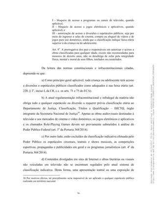 36
I - bloqueio de acesso a programas ou canais de televisão, quando
aplicável;
II - bloqueio de acesso a jogos eletrônicos e aplicativos, quando
aplicável; e
III - autorização de acesso a diversões e espetáculos públicos, seja por
meio do ingresso a salas de cinema, compra ou aluguel de vídeos e de
jogos para uso doméstico, ainda que a classificação indique faixa etária
superior à da criança ou do adolescente.
Art. 8o
. A prerrogativa dos pais e responsáveis em autorizar o acesso a
obras classificadas para qualquer idade, exceto não recomendadas para
menores de dezoito anos, não os desobriga de zelar pela integridade
física, mental e moral de seus filhos, tutelados ou curatelados.
Da leitura das normas constitucionais e infraconstitucionais citadas,
depreende-se que:
a) Como princípio geral aplicável, toda criança ou adolescente terá acesso
a diversões e espetáculos públicos classificados como adequados à sua faixa etária (art.
220, § 3o
, inciso I, da CR, c.c. os arts. 71 e 75 do ECA).
b) A atual regulamentação infraconstitucional e infralegal da matéria não
obriga todo e qualquer espetáculo ou diversão a requerer prévia classificação etária ao
Departamento de Justiça, Classificação, Títulos e Qualificação – DJCTQ, órgão
integrante da Secretaria Nacional de Justiça36
. Apenas as obras audiovisuais destinadas à
televisão e aos mercados de cinema e vídeo doméstico, os jogos eletrônicos e aplicativos
e os chamados Role-Playing Games devem ser previamente submetidos à análise do
Poder Público Federal (art. 3o
da Portaria 368/2014).
c) Por outro lado, estão excluídos da classificação indicativa efetuada pelo
Poder Público os espetáculos circenses, teatrais e shows musicais, as competições
esportivas, propagandas e publicidades em geral e os programas jornalísticos (art. 4o
da
Portaria 368/2014).
d) Conteúdos divulgados em sites de Internet e obras literárias ou visuais
não veiculadas em televisão não se encontram regulados pelo atual sistema de
classificação indicativa. Desta forma, uma apresentação teatral ou uma exposição de
36 Por motivos óbvios, tal procedimento seria impossível de ser aplicado a qualquer espetáculo público
realizado em território nacional.
Assinadodigitalmenteem06/11/201714:32.Paraverificaraautenticidadeacesse
http://www.transparencia.mpf.mp.br/validacaodocumento.Chave8D80B18F.32A8FC03.4EA5A3A9.F4BDAAF8
 