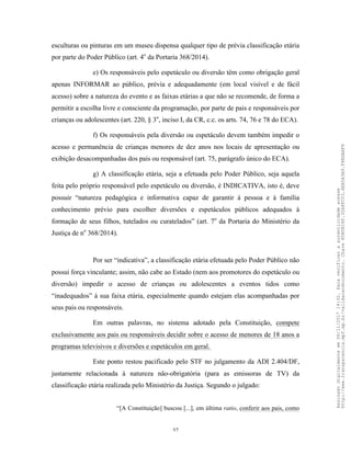 37
esculturas ou pinturas em um museu dispensa qualquer tipo de prévia classificação etária
por parte do Poder Público (art. 4o
da Portaria 368/2014).
e) Os responsáveis pelo espetáculo ou diversão têm como obrigação geral
apenas INFORMAR ao público, prévia e adequadamente (em local visível e de fácil
acesso) sobre a natureza do evento e as faixas etárias a que não se recomende, de forma a
permitir a escolha livre e consciente da programação, por parte de pais e responsáveis por
crianças ou adolescentes (art. 220, § 3o
, inciso I, da CR, c.c. os arts. 74, 76 e 78 do ECA).
f) Os responsáveis pela diversão ou espetáculo devem também impedir o
acesso e permanência de crianças menores de dez anos nos locais de apresentação ou
exibição desacompanhadas dos pais ou responsável (art. 75, parágrafo único do ECA).
g) A classificação etária, seja a efetuada pelo Poder Público, seja aquela
feita pelo próprio responsável pelo espetáculo ou diversão, é INDICATIVA, isto é, deve
possuir “natureza pedagógica e informativa capaz de garantir à pessoa e à família
conhecimento prévio para escolher diversões e espetáculos públicos adequados à
formação de seus filhos, tutelados ou curatelados” (art. 7o
da Portaria do Ministério da
Justiça de no
368/2014).
Por ser “indicativa”, a classificação etária efetuada pelo Poder Público não
possui força vinculante; assim, não cabe ao Estado (nem aos promotores do espetáculo ou
diversão) impedir o acesso de crianças ou adolescentes a eventos tidos como
“inadequados” à sua faixa etária, especialmente quando estejam elas acompanhadas por
seus pais ou responsáveis.
Em outras palavras, no sistema adotado pela Constituição, compete
exclusivamente aos pais ou responsáveis decidir sobre o acesso de menores de 18 anos a
programas televisivos e diversões e espetáculos em geral.
Este ponto restou pacificado pelo STF no julgamento da ADI 2.404/DF,
justamente relacionada à natureza não-obrigatória (para as emissoras de TV) da
classificação etária realizada pelo Ministério da Justiça. Segundo o julgado:
“[A Constituição] buscou [...], em última ratio, conferir aos pais, como
Assinadodigitalmenteem06/11/201714:32.Paraverificaraautenticidadeacesse
http://www.transparencia.mpf.mp.br/validacaodocumento.Chave8D80B18F.32A8FC03.4EA5A3A9.F4BDAAF8
 