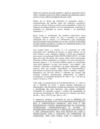 38
reflexo do exercício do poder familiar, o papel de supervisão efetiva
sobre o conteúdo acessível aos filhos, enquanto não plenamente aptos a
conviver com os influxos prejudiciais do meio social.
Muitos são os fatores que pluralizam as concepções morais e
comportamentais das famílias, sejam eles religiosos, econômicos,
sociais ou culturais. Firmou-se, porém, como resguardado, o direito dos
dirigentes da entidade familiar a seu livre planejamento, respeitados os
postulados da dignidade da pessoa humana e da paternidade
responsável. (…)
Dessa forma, a classificação dos produtos audiovisuais busca
esclarecer, informar, indicar aos pais a existência de conteúdo
inadequado para as crianças e os adolescentes. Essa classificação
desenvolvida pela União possibilita que os pais, calcados na autoridade
do poder familiar, decidam se a criança ou o adolescente pode ou não
assistir a determinada programação.
José Cretella Júnior (...) leciona: “(...) O constituinte de 1988,
preocupado com o problema da censura, no regime anterior, cai em
outro extremo e, com prudência, emprega ‘a União tem competência
para exercer a classificação PARA EFEITO INDICATIVO’. A União,
agora, não veda, não proíbe, não censura. Indica, tão-só. Recomenda.
Classifica os filmes, espetáculos, as exibições. Às vezes, nem classifica.
Enumera apenas (...). As diversões públicas podem ser classificadas
‘para efeito indicativo’, ou seja, ‘sem censura’, ‘sem vedação’, ‘sem
proibição’, apontando o classificador, nos grupos aglutinados, alguns
aspectos, como, por exemplo, ‘aconselhável’ ou ‘não-aconselhável’
para menores ou maiores de certa idade; ‘drama’, ‘comédia’, ‘tragédia’.
Relembre-se que diversão pública é expressão que designa toda
atividade recreativa proporcionada, publicamente, ao público”
(Comentários à Constituição Brasileira de 1988. 2. ed., v. III, Rio de
Janeiro: Forense. p. 1410).
Vide, ainda, os esclarecimentos de Luís Roberto Barroso: “(...) Note-se
que a finalidade da norma é apenas oferecer informação ao
telespectador, e não determinar a conduta das emissoras, caso contrário
a classificação não seria indicativa, mas cogente, obrigatória”
(“Liberdade de expressão, censura e controle da programação de
televisão na Constituição de 1988”. Revista dos Tribunais. São Paulo,
ano 90, v. 790, p. 129-152, ago. 2001. p. 147).
É inequívoca, portanto, a percepção de que O MODELO DE
CLASSIFICAÇÃO INDICATIVA É O INSTRUMENTO DE DEFESA
QUE A CONSTITUIÇÃO OFERECEU AOS PAIS E AOS
RESPONSÁVEIS CONTRA PROGRAMAÇÕES DE CONTEÚDO
INADEQUADO, GARANTINDO-LHES O ACESSO ÀS
INFORMAÇÕES NECESSÁRIAS À PROTEÇÃO DAS CRIANÇAS
E DOS ADOLESCENTES, MAS SEM DEIXAR DE LADO A
PREOCUPAÇÃO COM A GARANTIA DA LIBERDADE DE
EXPRESSÃO, POIS NÃO SURGE COM O CARÁTER DE
Assinadodigitalmenteem06/11/201714:32.Paraverificaraautenticidadeacesse
http://www.transparencia.mpf.mp.br/validacaodocumento.Chave8D80B18F.32A8FC03.4EA5A3A9.F4BDAAF8
 