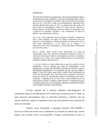 39
IMPOSIÇÃO.
[É] importante salientar que permanece o dever das emissoras de rádio e
de televisão de exibir ao público o aviso de classificação etária, antes e
no decorrer da veiculação do conteúdo, regra essa prevista no parágrafo
único do art. 76 do ECA, sendo seu descumprimento tipificado como
infração administrativa pelo art. 254, ora questionado (não sendo essa
parte objeto de impugnação). Pensar de forma diversa frustraria o
próprio objetivo da classificação, qual seja, indicar ao espectador sobre
a natureza do conteúdo veiculado e, por conseguinte, da faixa de
público a que idealmente se destina.
Essa, sim, é uma importante área de atuação do Estado. É importante
que se faça, portanto, um apelo aos órgãos competentes para que
reforcem a necessidade de exibição destacada da informação sobre a
faixa etária especificada, (…), de forma que as crianças e os
adolescentes não sejam estimulados a assistir programas inadequados
para sua faixa etária.
Deve o Estado, ainda, conferir maior publicidade aos avisos de
classificação, bem como desenvolver programas educativos acerca do
sistema de classificação indicativa, divulgando, para toda a sociedade, a
importância de se fazer uma escolha refletida acerca da programação
ofertada ao público infanto-juvenil.
(...) Ao se esclarecer as faixas etárias para as quais as atrações não são
apropriadas, exige-se reflexão por parte do telespectador e dos
responsáveis, os quais são chamados a decidir se assistem ou não a
determinada programação ou se permitem, ou não, que seus filhos o
façam. É dever do Estado, nesse ponto, conferir maior publicidade aos
avisos de classificação, bem como desenvolver programas educativos
acerca do sistema de classificação indicativa, divulgando, para toda a
sociedade, a importância de se fazer uma escolha refletida acerca da
programação ofertada ao público infanto-juvenil. É fundamental que a
sociedade atraia para si essa atribuição, cabendo ao Estado incentivá-la
nessa tomada de decisão, e não tutelá-la.”
Convém registrar que a natureza indicativa (não-obrigatória) da
classificação etária foi reconhecida pelo STF mesmo para as emissoras de TV aberta, as
quais alcançam potencialmente todos os domicílios brasileiros e, portanto, têm um
alcance muitíssimo superior a espetáculos locais não televisionados (como uma peça de
teatro, por exemplo).
Portanto, como mencionado, a legislação brasileira NÃO PROÍBE o
acesso de menores de dezoito anos a espetáculos ou diversões de nenhum tipo, mesmo
aqueles com conteúdo erótico ou pornográfico. Compete exclusivamente aos pais ou
Assinadodigitalmenteem06/11/201714:32.Paraverificaraautenticidadeacesse
http://www.transparencia.mpf.mp.br/validacaodocumento.Chave8D80B18F.32A8FC03.4EA5A3A9.F4BDAAF8
 