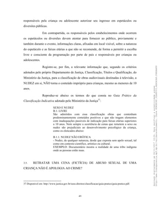 40
responsáveis pela criança ou adolescente autorizar seu ingresso em espetáculos ou
diversões públicas.
Em contrapartida, os responsáveis pelos estabelecimentos onde ocorrem
os espetáculos ou diversões devem atentar para fornecer ao público, previamente e
também durante o evento, informações claras, afixadas em local visível, sobre a natureza
do espetáculo e as faixas etárias a que não se recomende, de forma a permitir a escolha
livre e consciente da programação por parte de pais e responsáveis por crianças ou
adolescentes.
Registre-se, por fim, a relevante informação que, segundo os critérios
adotados pelo próprio Departamento de Justiça, Classificação, Títulos e Qualificação, do
Ministério da Justiça, para a classificação de obras audiovisuais destinadas à televisão, a
NUDEZ em si, NÃO torna o conteúdo impróprio para crianças, mesmo as menores de 10
anos.
Reproduz-se abaixo os termos do que consta no Guia Prático da
Classificação Indicativa adotado pelo Ministério da Justiça37
:
SEXO E NUDEZ
B.1. LIVRE
São admitidos com essa classificação obras que contenham
predominantemente conteúdos positivos e que não tragam elementos
com inadequações passiveis de indicação para faixas etárias superiores
a 10 anos. Nem sempre a ocorrência de cenas que remetem a sexo ou
nudez são prejudiciais ao desenvolvimento psicológico da criança,
como os elencados abaixo:
B.1.1. NUDEZ NÃO ERÓTICA
- Nudez, de qualquer natureza, desde que exposta sem apelo sexual, tal
como em contexto científico, artístico ou cultural.
EXEMPLO: Documentário mostra a realidade de uma tribo indígena
onde as pessoas estão nuas.
3.5. RETRATAR UMA CENA (FICTÍCIA) DE ABUSO SEXUAL DE UMA
CRIANÇA NÃO É APOLOGIA AO CRIME?
37 Disponível em: http://www.justica.gov.br/seus-direitos/classificacao/guia-pratico/guia-pratico.pdf.
Assinadodigitalmenteem06/11/201714:32.Paraverificaraautenticidadeacesse
http://www.transparencia.mpf.mp.br/validacaodocumento.Chave8D80B18F.32A8FC03.4EA5A3A9.F4BDAAF8
 