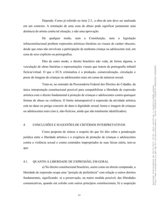 41
Depende. Como já referido no item 2.3., a obra de arte deve ser analisada
em um contexto. A retratação de uma cena de abuso pode significar justamente uma
denúncia do artista contra tal situação, e não uma aprovação.
De qualquer modo, nem a Constituição, nem a legislação
infraconstitucional proíbem expressões artísticas literárias ou visuais de caráter obsceno,
desde que estas não envolvam a participação de nenhuma criança ou adolescente real, em
cena de sexo explícito ou pornográfica.
Dito de outro modo, o direito brasileiro não veda, de forma alguma, a
veiculação de obras literárias e representações visuais que tratem de pornografia infantil
fictícia/virtual. O que o ECA criminaliza é a produção, comercialização, circulação e
posse de imagens de crianças ou adolescentes reais em cenas de natureza sexual.
Trata-se, no entender da Procuradoria Federal dos Direitos do Cidadão, da
única interpretação constitucional possível para compatibilizar a liberdade de expressão
artística com o direito fundamental à proteção de crianças e adolescentes contra quaisquer
formas de abuso ou violência. O limite intransponível à expressão da atividade artística
está no dano ou perigo concreto de dano à dignidade sexual, honra e imagem de crianças
ou adolescentes reais (isto é, não-fictícios, ainda que não totalmente identificados).
4. CONCLUSÕES E SUGESTÕES DE CRITÉRIOS INTERPRETATIVOS
Como proposta de síntese a respeito do que foi dito sobre a ponderação
jurídica entre a liberdade artística e a exigência de proteção de crianças e adolescentes
contra a violência sexual e contra conteúdos inapropriados às suas faixas etária, tem-se
que:
4.1. QUANTO À LIBERDADE DE EXPRESSÃO, EM GERAL
a) No direito constitucional brasileiro, assim como no direito comparado, a
liberdade de expressão ocupa uma “posição de preferência” com relação a outros direitos
fundamentais, significando: a) a preservação, na maior medida possível, das liberdades
comunicativas, quando em colisão com outros princípios constitucionais; b) a suspeição
Assinadodigitalmenteem06/11/201714:32.Paraverificaraautenticidadeacesse
http://www.transparencia.mpf.mp.br/validacaodocumento.Chave8D80B18F.32A8FC03.4EA5A3A9.F4BDAAF8
 