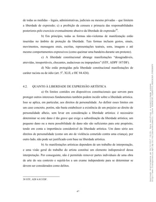42
de todas as medidas – legais, administrativas, judiciais ou mesmo privadas – que limitem
a liberdade de expressão; c) a proibição da censura e primazia das responsabilidades
posteriores pelo exercício eventualmente abusivo da liberdade de expressão38
.
b) Em princípio, todas as formas não-violentas de manifestação estão
inseridas no âmbito de proteção da liberdade. Tais formas incluem gestos, sinais,
movimentos, mensagens orais, escritas, representações teatrais, sons, imagens e até
mesmo comportamentos expressivos (como queimar uma bandeira durante um protesto).
c) A liberdade constitucional abrange manifestações “desagradáveis,
atrevidas, insuportáveis, chocantes, audaciosas ou impopulares” (STF, ADPF 187/DF).
d) Não estão protegidas pela liberdade constitucional manifestações de
caráter racista ou de ódio (art. 5o
, XLII, e HC 84.424).
4.2. QUANTO À LIBERDADE DE EXPRESSÃO ARTÍSTICA
a) Os limites contidos em dispositivos constitucionais que servem para
proteger outros interesses fundamentais também podem incidir sobre a liberdade artística.
Isso se aplica, em particular, aos direitos de personalidade. Ao definir esses limites em
um caso concreto, porém, não basta estabelecer a existência de um prejuízo ao direito de
personalidade alheio, sem levar em consideração a liberdade artística: é necessário
determinar se este dano é tão grave que exige a subordinação da liberdade artística; um
pequeno dano ou a mera possibilidade de dano não são suficientes para este propósito,
tendo em conta a importância considerável da liberdade artística. Um dano sério aos
direitos de personalidade (como um ato de violência cometido contra uma criança), por
outro lado, não pode ser justificado com base na liberdade artística.
b) As manifestações artísticas dependem de um trabalho de interpretação,
e uma visão geral do trabalho do artista constitui um elemento indispensável dessa
interpretação. Por conseguinte, não é permitido remover partes individuais de uma obra
de arte do seu contexto e sujeitá-los a um exame independente para se determinar se
devem ser considerados como delitos.
38 STF, ADI 4.815/DF.
Assinadodigitalmenteem06/11/201714:32.Paraverificaraautenticidadeacesse
http://www.transparencia.mpf.mp.br/validacaodocumento.Chave8D80B18F.32A8FC03.4EA5A3A9.F4BDAAF8
 