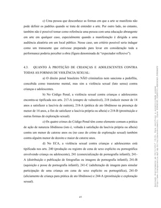 43
c) Uma pessoa que desconhece as formas em que a arte se manifesta não
pode definir os padrões quando se trata de entender a arte. Por outro lado, no entanto,
também não é possível tomar como referência uma pessoa com uma educação abrangente
em arte em qualquer caso, especialmente quando a manifestação é dirigida a uma
audiência aleatória em um local público. Nesse caso, um critério possível seria indagar
como um transeunte que estivesse preparado para levar em consideração toda a
performance poderia perceber a obra (figura denominada de “expectador reflexivo”).
4.3. QUANTO À PROTEÇÃO DE CRIANÇAS E ADOLESCENTES CONTRA
TODAS AS FORMAS DE VIOLÊNCIA SEXUAL:
a) O direito penal brasileiro NÃO criminaliza nem sanciona a pedofilia,
concebida como transtorno mental, mas sim a violência sexual (lato sensu) contra
crianças e adolescentes.
b) No Código Penal, a violência sexual contra crianças e adolescentes
encontra-se tipificada nos arts. 217-A (estupro de vulnerável), 218 (induzir menor de 14
anos a satisfazer a lascívia de outrem), 218-A (prática de ato libidinoso na presença de
menor de 14 anos, a fim de satisfazer a lascívia própria ou alheia) e 218-B (prostituição e
outras formas de exploração sexual).
c) Os quatro crimes do Código Penal têm como elemento comum a prática
de ação de natureza libidinosa (isto é, voltada à satisfação da lascívia própria ou alheia)
contra um menor de catorze anos ou (no caso do crime de exploração sexual) também
contra alguém menor de dezoito e maior de catorze anos.
d) No ECA, a violência sexual contra crianças e adolescentes está
tipificada nos arts. 240 (produção ou registro de cena de sexo explícito ou pornográfica
envolvendo criança ou adolescente), 241 (comercialização de pornografia infantil); 241-
A (distribuição e publicação de fotografias ou imagens de pornografia infantil), 241-B
(aquisição e posse de pornografia infantil), 241-C (adulteração de imagem para simular
participação de uma criança em cena de sexo explícito ou pornográfica), 241-D
(aliciamento de criança para prática de ato libidinoso) e 244-A (prostituição e exploração
sexual).
Assinadodigitalmenteem06/11/201714:32.Paraverificaraautenticidadeacesse
http://www.transparencia.mpf.mp.br/validacaodocumento.Chave8D80B18F.32A8FC03.4EA5A3A9.F4BDAAF8
 