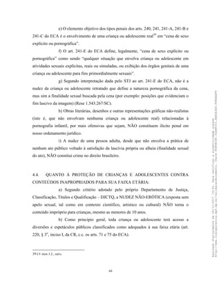 44
e) O elemento objetivo dos tipos penais dos arts. 240, 241, 241-A, 241-B e
241-C do ECA é o envolvimento de uma criança ou adolescente real39
em “cena de sexo
explícito ou pornográfica”.
f) O art. 241-E do ECA define, legalmente, “cena de sexo explícito ou
pornográfica” como sendo “qualquer situação que envolva criança ou adolescente em
atividades sexuais explícitas, reais ou simuladas, ou exibição dos órgãos genitais de uma
criança ou adolescente para fins primordialmente sexuais”.
g) Segundo interpretação dada pelo STJ ao art. 241-E do ECA, não é a
nudez da criança ou adolescente retratado que define a natureza pornográfica da cena,
mas sim a finalidade sexual buscada pela cena (por exemplo: posições que evidenciam o
fim lascivo da imagem) (Rese 1.543.267/SC).
h) Obras literárias, desenhos e outras representações gráficas não-realistas
(isto é, que não envolvam nenhuma criança ou adolescente real) relacionadas à
pornografia infantil, por mais ofensivas que sejam, NÃO constituem ilícito penal em
nosso ordenamento jurídico.
i) A nudez de uma pessoa adulta, desde que não envolva a prática de
nenhum ato público voltado à satisfação da lascívia própria ou alheia (finalidade sexual
do ato), NÃO constitui crime no direito brasileiro.
4.4. QUANTO À PROTEÇÃO DE CRIANÇAS E ADOLESCENTES CONTRA
CONTEÚDOS INAPROPRIADOS PARA SUA FAIXA ETÁRIA:
a) Segundo critério adotado pelo próprio Departamento de Justiça,
Classificação, Títulos e Qualificação – DJCTQ, a NUDEZ NÃO-ERÓTICA (exposta sem
apelo sexual, tal como em contexto científico, artístico ou cultural) NÃO torna o
conteúdo impróprio para crianças, mesmo as menores de 10 anos.
b) Como princípio geral, toda criança ou adolescente terá acesso a
diversões e espetáculos públicos classificados como adequados à sua faixa etária (art.
220, § 3o
, inciso I, da CR, c.c. os arts. 71 e 75 do ECA).
39 Cf. item 3.2., infra.
Assinadodigitalmenteem06/11/201714:32.Paraverificaraautenticidadeacesse
http://www.transparencia.mpf.mp.br/validacaodocumento.Chave8D80B18F.32A8FC03.4EA5A3A9.F4BDAAF8
 