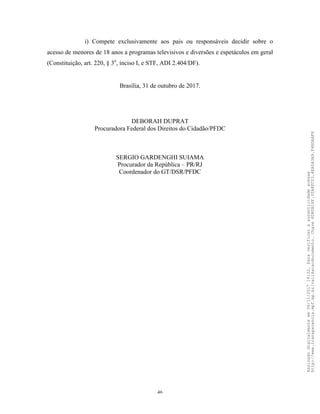 46
i) Compete exclusivamente aos pais ou responsáveis decidir sobre o
acesso de menores de 18 anos a programas televisivos e diversões e espetáculos em geral
(Constituição, art. 220, § 3o
, inciso I, e STF, ADI 2.404/DF).
Brasília, 31 de outubro de 2017.
DEBORAH DUPRAT
Procuradora Federal dos Direitos do Cidadão/PFDC
SERGIO GARDENGHI SUIAMA
Procurador da República – PR/RJ
Coordenador do GT/DSR/PFDC
Assinadodigitalmenteem06/11/201714:32.Paraverificaraautenticidadeacesse
http://www.transparencia.mpf.mp.br/validacaodocumento.Chave8D80B18F.32A8FC03.4EA5A3A9.F4BDAAF8
 