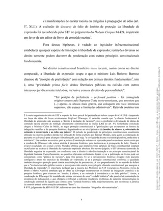5
e) manifestações de caráter racista ou dirigidas à propagação do ódio (art.
5o
, XLII). A exclusão do discurso de ódio do âmbito de proteção da liberdade de
expressão foi reconhecida pelo STF no julgamento do Habeas Corpus 84.424, impetrado
em favor de um editor de livros de conteúdo nazista3
.
Fora dessas hipóteses, é vedado ao legislador infraconstitucional
estabelecer qualquer espécie de limitação à liberdade de expressão; restrições diversas ao
direito somente podem decorrer da ponderação com outros princípios constitucionais
fundamentais.
No direito constitucional brasileiro mais recente, assim como no direito
comparado, a liberdade de expressão ocupa o que o ministro Luís Roberto Barroso
chamou de “posição de preferência” com relação aos demais direitos fundamentais4
, isto
é, uma “prioridade prima facie destas liberdades públicas na colisão com outros
interesses juridicamente tutelados, inclusive com os direitos da personalidade”.
“Tal posição de preferência – preferred position – foi consagrada
originariamente pela Suprema Corte norte-americana, que assentou que
(...) apenas os abusos mais graves, que coloquem em risco interesses
supremos, dão espaço a limitações admissíveis”. Referida doutrina tem
3 A mais importante decisão do STF a respeito do hate speech foi proferida no habeas corpus 84.424-2/RS - impetrado
em favor do editor de livros revisionistas Siegfried Ellwanger. O acórdão ressalta que “o direito fundamental à
liberdade de expressão não assegura o 'direito à incitação do racismo'", pois a proibição à divulgação de ideias de
conteúdo racista decorre de restrição diretamente constitucional (o inciso LXII do art. 5º). Semelhante conclusão
chegou o Ministro Celso de Mello, ao negar proteção constitucional a "publicações que extravasam os limites da
indagação científica e da pesquisa histórica, degradando-se ao nível primário do insulto, da ofensa, e, sobretudo do
estímulo à intolerância e ao ódio aos judeus". O método de ponderação de princípios constitucionais usualmente
utilizado no sistema jurídico alemão foi aplicado de forma explícita por Gilmar Mendes, para quem a condenação do
paciente era adequada para alcançar o fim almejado, qual seja, "a salvaguarda de uma sociedade pluralista, onde reine a
tolerância". Era também necessária, pois a própria Constituição ordenava a repressão penal ao racismo, sendo certo que
a conduta de Ellwanger não estava adstrita à pesquisa histórica, pois destinava-se à propagação do ódio. Quanto à
proporcionalidade em sentido estrito, Mendes afirmou que inúmeros bens jurídicos de base constitucional estariam
sacrificados se se desse à liberdade de expressão amplitude absoluta. No mesmo julgado, o STF debateu o conteúdo da
liberdade negativa de expressão, em confronto com o direito à não-discriminação e ao princípio constitucional da
dignidade humana. Especificamente, as questões relevantes enfrentadas foram: a) se a publicação de livros pode ser
considerada como "prática de racismo", para fins penais; b) se o revisionismo histórico pregado pelo paciente
configurava abuso no exercício da liberdade de expressão; c) se a proteção constitucional conferida à igualdade
também abrangia a proteção penal contra manifestações de preconceito. A tese preponderante foi no sentido de definir
que a "incitação ao ódio público contra o povo judeu não estaria protegida pela cláusula constitucional que assegura a
liberdade de expressão". É importante destacar que a maioria dos Ministros do STF (vencidos os Ministros Ayres de
Britto e Marco Aurélio) entendeu que as obras de Ellwanger extravasavam os limites da indagação científica e da
pesquisa histórica, pois visavam ao “insulto, à ofensa, e ao estímulo à intolerância e ao ódio público”. Assim, a
condenação de Ellwanger foi mantida não apenas em nome de uma "verdade histórica" não passível de contestação (a
existência do holocausto), o que obrigaria o tribunal a enfrentar insolúveis problemas de natureza epistemológica (a
condenação criminal de alguém que contesta uma "verdade histórica" tida, majoritariamente, por inconteste) e jurídica
(o controle estatal sobre asserções atinentes a "fatos").
4 STF, julgamento da ADI 4815/DF, referente ao caso das chamadas “biografias não-autorizadas”.
Assinadodigitalmenteem06/11/201714:32.Paraverificaraautenticidadeacesse
http://www.transparencia.mpf.mp.br/validacaodocumento.Chave8D80B18F.32A8FC03.4EA5A3A9.F4BDAAF8
 
