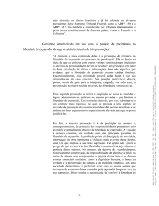 6
sido admitida no direito brasileiro e já́ foi adotada em diversos
precedentes deste Supremo Tribunal Federal, como a ADPF 130 e a
ADPF 187. Ela também é reconhecida por tribunais internacionais e
pelas cortes constitucionais de diversos países, como a Espanha e a
Colômbia”.
Conforme desenvolvido em seu voto, a posição de preferência da
liberdade de expressão abrange o estabelecimento de três presunções:
“A primeira e mais conhecida delas é a presunção de primazia da
liberdade de expressão no processo de ponderação. Ela se funda na
ideia de que as colisões com outros valores constitucionais (incluindo
os direitos da personalidade) devem se resolver, em princípio, em favor
da livre circulação de ideias e informações. Isso não significa, por
evidente, que a liberdade de expressão ostente caráter absoluto.
Excepcionalmente, essa prioridade poderá́ ceder lugar à luz das
circunstâncias do caso concreto. Sua posição preferencial deverá,
porem, servir de guia para o intérprete, exigindo, em todo caso, a
preservação, na maior medida possível, das liberdades comunicativas.
Uma segunda presunção se refere à suspeição de todas as medidas –
legais, administrativas, judiciais ou mesmo privadas – que limitem a
liberdade de expressão. Tais restrições deverão, por isso, submeter-se a
um controle mais rigoroso, no qual se proceda a uma espécie de
inversão da presunção de constitucionalidade das normas restritivas e se
atribua um ônus argumentativo especialmente elevado para que se possa
justificá-las.
Por fim, a terceira presunção é a da proibição da censura e,
consequentemente, da primazia das responsabilidades posteriores pelo
exercício eventualmente abusivo da liberdade de expressão. A vedação
à censura constitui, em verdade, uma das principais garantias da
liberdade de expressão. A proibição prévia de divulgação de uma ideia,
informação ou obra representa a violação mais extrema deste direito,
uma vez que implica a sua total supressão. Tal opção não ignora o
perigo de que o exercício das liberdades comunicativas seja abusivo e
produza danos injustos. No entanto, ela decorre do reconhecimento,
historicamente comprovado, da impossibilidade de eliminar a priori os
riscos de abusos sem comprometer a própria democracia e os demais
valores essenciais tutelados, como a dignidade humana, a busca da
verdade e a preservação da cultura e da memória coletivas. Em uma
sociedade democrática, é preferível arcar com os custos sociais que
decorrem de eventuais danos causados pela expressão do que o risco da
sua supressão. Disso resulta a necessidade de conferir à liberdade de
Assinadodigitalmenteem06/11/201714:32.Paraverificaraautenticidadeacesse
http://www.transparencia.mpf.mp.br/validacaodocumento.Chave8D80B18F.32A8FC03.4EA5A3A9.F4BDAAF8
 