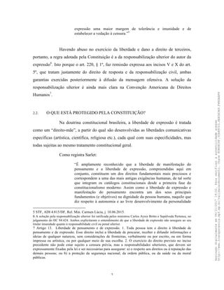 7
expressão uma maior margem de tolerância e imunidade e de
estabelecer a vedação à censura.”5
Havendo abuso no exercício da liberdade e dano a direito de terceiros,
portanto, a regra adotada pela Constituição é a da responsabilização ulterior do autor da
expressão6
. Isto porque o art. 220, § 1º, faz remissão expressa aos incisos V e X do art.
5º, que tratam justamente do direito de resposta e da responsabilização civil, ambas
garantias exercidas posteriormente à difusão da mensagem ofensiva. A solução da
responsabilização ulterior é ainda mais clara na Convenção Americana de Direitos
Humanos7
.
2.2. O QUE ESTÁ PROTEGIDO PELA CONSTITUIÇÃO?
Na doutrina constitucional brasileira, a liberdade de expressão é tratada
como um “direito-mãe”, a partir do qual são desenvolvidas as liberdades comunicativas
específicas (artística, científica, religiosa etc.), cada qual com suas especificidades, mas
todas sujeitas ao mesmo tratamento constitucional geral.
Como registra Sarlet:
“É amplamente reconhecido que a liberdade de manifestação do
pensamento e a liberdade de expressão, compreendidas aqui em
conjunto, constituem um dos direitos fundamentais mais preciosos e
correspondem a uma das mais antigas exigências humanas, de tal sorte
que integram os catálogos constitucionais desde a primeira fase do
constitucionalismo moderno. Assim como a liberdade de expressão e
manifestação do pensamento encontra um dos seus principais
fundamentos (e objetivos) na dignidade da pessoa humana, naquilo que
diz respeito à autonomia e ao livre desenvolvimento da personalidade
5 STF, ADI 4.815/DF, Rel. Min. Carmen Lúcia, j. 10.06.2015.
6 A solução pela responsabilização ulterior foi ratificada pelos ministros Carlos Ayres Britto e Sepúlveda Pertence, no
julgamento do HC 84.424. Ambos explicitaram o entendimento de que a liberdade de expressão não assegura ao seu
titular imunidade quanto à responsabilidade civil ou penal ulterior.
7 Artigo 13. Liberdade de pensamento e de expressão. 1. Toda pessoa tem o direito à liberdade de
pensamento e de expressão. Esse direito inclui a liberdade de procurar, receber e difundir informações e
ideias de qualquer natureza, sem considerações de fronteiras, verbalmente ou por escrito, ou em forma
impressa ou artística, ou por qualquer meio de sua escolha. 2. O exercício do direito previsto no inciso
precedente não pode estar sujeito a censura prévia, mas a responsabilidades ulteriores, que devem ser
expressamente fixadas pela lei e ser necessárias para assegurar: a) o respeito aos direitos ou à reputação das
demais pessoas; ou b) a proteção da segurança nacional, da ordem pública, ou da saúde ou da moral
públicas.
Assinadodigitalmenteem06/11/201714:32.Paraverificaraautenticidadeacesse
http://www.transparencia.mpf.mp.br/validacaodocumento.Chave8D80B18F.32A8FC03.4EA5A3A9.F4BDAAF8
 