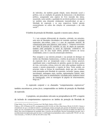 8
do indivíduo, ela também guarda relação, numa dimensão social e
política, com as condições de garantia da democracia e do pluralismo
político, assegurando uma espécie de livre mercado das ideias,
assumindo, neste sentido, a qualidade de um direito político e revelando
ter também uma dimensão nitidamente transindividual, já que a
liberdade de expressão e os seus respectivos limites operam
essencialmente na esfera das relações de comunicação e da vida
social”8
.
O âmbito de proteção da liberdade, segundo o mesmo autor, abarca:
“(...) um conjunto diferenciado de situações, cobrindo, em princípio,
uma série de liberdades (faculdades) de conteúdo espiritual, incluindo
expressões não-verbais, como é o caso da expressão musical, da
comunicação pelas artes plásticas, entre outras. (...) Importa acrescentar
que, além da proteção do conteúdo, ou seja, do objeto da expressão,
também estão protegidos os meios de expressão, cuidando-se, em
qualquer caso, de uma noção aberta, portanto inclusiva de novas
modalidades, como é o caso da comunicação eletrônica.
Para assegurar a sua máxima proteção e sua posição de destaque no
âmbito das liberdades fundamentais, o âmbito da proteção da liberdade
de expressão deve ser interpretado como o mais extenso possível,
englobando tanto a manifestação de opiniões, quanto de ideias, pontos
de vista, convicções, críticas, juízos de valor sobre qualquer matéria ou
assunto e mesmo proposições a respeito de fatos. Neste sentido, em
princípio todas as formas de manifestação, desde que não violentas,
estão protegidas pela liberdade de expressão, incluindo “gestos, sinais,
movimentos, mensagens orais, escritas, representações teatrais, sons,
imagens, bem como as manifestações veiculadas pelos modernos meios
de comunicação, como as mensagens de páginas de relacionamento,
blogs etc.”9
A expressão corporal e os chamados “comportamentos expressivos”
também encontram-se, prima facie, compreendidos no âmbito de proteção da liberdade
de expressão.
A propósito, um precedente relevante na jurisprudência do STF a respeito
da inclusão de comportamentos expressivos no âmbito de proteção da liberdade de
8 Ingo Sarlet, Curso de Direito Constitucional, São Paulo, Saraiva, 2016, p. 492.
9 Idem, p. 493. O Plenário do STF, no julgamento do RE 414.426, rel. Min. Ellen Gracie, DJe de 10-10-2011, firmou o
entendimento de que a atividade de músico é manifestação artística protegida pela garantia da liberdade de expressão,
sendo, por isso, incompatível com a Constituição Federal de 1988 a exigência de inscrição na Ordem dos Músicos do
Brasil, bem como de pagamento de anuidade, para o exercício de tal profissão. Recurso extraordinário provido, com o
reconhecimento da repercussão geral do tema e a reafirmação da jurisprudência sobre a matéria (RE 795.467, rel. min.
Teori Zavascki, j. 5-6-2014, P, DJE de 24-6-2014, tema 738).
Assinadodigitalmenteem06/11/201714:32.Paraverificaraautenticidadeacesse
http://www.transparencia.mpf.mp.br/validacaodocumento.Chave8D80B18F.32A8FC03.4EA5A3A9.F4BDAAF8
 