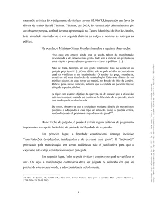9
expressão artística foi o julgamento do habeas corpus 83.996/RJ, impetrado em favor do
diretor de teatro Gerald Thomas. Thomas, em 2003, foi denunciado criminalmente por
ato obsceno porque, ao final de uma apresentação no Teatro Municipal do Rio de Janeiro,
teria simulado masturbar-se e em seguida abaixou as calças e mostrou as nádegas ao
público.
Na ocasião, o Ministro Gilmar Mendes formulou a seguinte observação:
“No caso em apreço, ainda que se cuide, talvez de manifestação
deseducada e de extremo mau gosto, tudo está a indicar um protesto ou
uma reação – provavelmente grosseira – contra o público. (...)
Não se trata, também, de um gesto totalmente fora do contexto da
própria peça teatral. (...) Com efeito, não se pode olvidar o contexto no
qual se verificou o ato incriminado. O roteiro da peça, ressalte-se,
envolveu até uma simulação de masturbação. Estava-se diante de um
público adulto, às duas horas da manhã, no Estado do Rio de Janeiro.
Difícil, pois, nesse contexto, admitir que a conduta do paciente tivesse
atingido o pudor público.
A rigor, um exame objetivo da querela, há de indicar que a discussão
está inteiramente inserida no contexto da liberdade de expressão, ainda
que inadequada ou deseducada.
De resto, observe-se que a sociedade moderna dispõe de mecanismos
próprios e adequados a esse tipo de situação, como a própria crítica,
sendo dispensável, por isso o enquadramento penal”10
.
Deste trecho do julgado, é possível extrair alguns critérios de julgamento
importantes, a respeito do âmbito de proteção da liberdade de expressão:
Em primeiro lugar, a liberdade constitucional abrange inclusive
“manifestações deseducadas, inadequadas e de extremo mau gosto”. O “incômodo”
provocado pela manifestação em certas audiências não é justificativa para que a
expressão não esteja constitucionalmente protegida.
Em segundo lugar, “não se pode olvidar o contexto no qual se verificou o
ato”. Ou seja, a manifestação controversa deve ser julgada no contexto em que foi
produzida e/ou recepcionada, e não considerada isoladamente.
10 STF, 2a
Turma, HC 83.996-7/RJ, Rel. Min. Carlos Velloso. Rel. para o acórdão: Min. Gilmar Mendes, j.
17.08.2004, DJ 26.08.2005.
Assinadodigitalmenteem06/11/201714:32.Paraverificaraautenticidadeacesse
http://www.transparencia.mpf.mp.br/validacaodocumento.Chave8D80B18F.32A8FC03.4EA5A3A9.F4BDAAF8
 