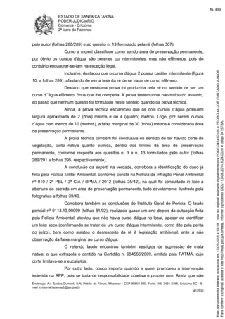 ESTADO DE SANTA CATARINA
PODER JUDICIÁRIO
Comarca - Criciúma
2ª Vara da Fazenda
Endereço: Av. Santos Dumont, S/N, Prédio do Fórum, Milanese - CEP 88804-500, Fone: (48) 3431-5396, Criciúma-SC - E-
mail: criciuma.fazenda2@tjsc.jus.br
M12530
pelo autor (folhas 288/289) e ao quesito n. 13 formulado pela ré (folhas 307).
Como a expert classificou como sendo área de preservação permanente,
por óbvio os cursos d'água são perenes ou intermitentes, mas não efêmeros, pois do
contrário enquadrar-se-iam na exceção legal.
Inclusive, destacou que o curso d'água 2 possui caráter intermitente (figura
10, a folhas 289), afastando de vez a tese da ré de se tratar de curso efêmero.
Destaco que nenhuma prova foi produzida pela ré no sentido de ser um
curso d´'água efêmero, ônus que lhe competia. A prova testemunhal não tratou do assunto,
ao passo que nenhum quesito foi formulado neste sentido quando da prova técnica.
Ainda, a prova técnica esclareceu que os dois cursos d'água possuem
largura aproximada de 2 (dois) metros e de 4 (quatro) metros. Logo, por serem cursos
d'água com menos de 10 (metros), a faixa marginal de 30 (trinta) metros é considerada área
de preservação permanente.
A prova técnica também foi conclusiva no sentido de ter havido corte de
vegetação, tanto nativa quanto exótica, dentro dos limites da área de preservação
permanente, conforme resposta aos quesitos n. 3 e n. 13 formulados pelo autor (folhas
289/291 e folhas 295, respectivamente).
A conclusão da expert, na verdade, corrobora a identificação do dano já
feita pela Polícia Militar Ambiental, conforme consta na Notícia de Infração Penal Ambiental
nº 010 / 2º PEL / 3ª CIA / BPMA / 2012 (folhas 35/42), na qual foi constatado in loco a
abertura de estrada em área de preservação permanente, tudo devidamente ilustrado pela
fotografias a folhas 39/40.
Corrobora também as conclusões do Instituto Geral de Perícia. O laudo
pericial nº 9113.13.00099 (folhas 81/92), realizado quase um ano depois da autuação feita
pela Polícia Ambiental, atestou que não havia curso d'água no local, apesar de identificar
um leito seco (confirmando se tratar de um curso d'água intermitente, como dito pela perita
do juízo), bem como atestou o desrespeito da ré à legislação ambiental, ante a não
observação da faixa marginal ao curso d'água.
O referido laudo encontrou também vestígios de supressão de mata
nativa, o que extrapola o contido na Certidão n. 984566/2009, emitida pela FATMA, cujo
corte limitava-se a eucaliptos.
Por outro lado, pouco importa quando e quem promoveu a intervenção
indevida na APP, pois se trata de responsabilidade objetiva e propter rem. Ainda que não
Paraconferirooriginal,acesseositehttp://esaj.tjsc.jus.br/esaj,informeoprocesso0902113-08.2014.8.24.0020ecdigo54157BA.
Estedocumentofoiliberadonosautosem17/05/2016s13:19,cpiadooriginalassinadodigitalmenteporPDDE-041450105ePEDROAUJORFURTADOJUNIOR.
fls. 499
 