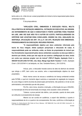 ESTADO DE SANTA CATARINA
PODER JUDICIÁRIO
Comarca - Criciúma
2ª Vara da Fazenda
Endereço: Av. Santos Dumont, S/N, Prédio do Fórum, Milanese - CEP 88804-500, Fone: (48) 3431-5396, Criciúma-SC - E-
mail: criciuma.fazenda2@tjsc.jus.br
M12530
tenha sido a ré, o fato de ser a atual proprietária do imóvel a torna responsável pelos danos
ambientais havidos.
É da jurisprudência:
"APELAÇÃO CÍVEL. EMBARGOS À EXECUÇÃO FISCAL. MULTA
PELA PRÁTICA DE INFRAÇÃO AMBIENTAL. EXTINÇÃO DO EXECUTIVO, NA ORIGEM,
AO ENTENDIMENTO DE QUE O EXECUTADO É PARTE ILEGÍTIMA PARA FIGURAR
NA LIDE, UMA VEZ QUE NÃO FOI O AUTOR DO ILÍCITO. PARTICULARIDADES DA
HIPÓTESE QUE AFASTAM ESSA CONCLUSÃO. HIGIDEZ DA CDA. ANULAÇÃO DA
SENTENÇA. APLICAÇÃO DO ART. 515, § 3º, DO CPC. REJEIÇÃO DOS EMBARGOS.
PROSSEGUIMENTO DA EXECUÇÃO. RECURSO PROVIDO.
"A responsabilidade objetiva por dano ambiental, informada pela
teoria do risco integral, afasta qualquer perquirição e discussão de culpa. A
responsabilidade pode ser atribuída, então, ao titular da propriedade do imóvel que
fica formalmente responsávell pelos danos ambientais causados na área que detém o
domínio por direito, ainda que não seja de sua autoria a deflagração do dano, tendo
em conta sua natureza propter rem do imóvel" (TRF-4ª Região, Apelação Cível n.
5003307-03.2012.404.7211/SC, rela. Desa. Marga Inge Barth Tessler)." (TJSC, Apelação
Cível n. 2013.021641-4, de Itaiópolis, rel. Des. Vanderlei Romer, j. 09-12-2014).
Inócua, pois, a discussão travada acerca da data de abertura da estrada
que atingiu a APP, bem como sua autoria, ante a responsabilização objetiva do atual
proprietário.
Muito menos serve de escusa a existência de licença ambiental emitida
pela FATMA, a qual em momento algum autorizou a supressão de vegetação às margens
de curso d'água e dentro da área de preservação permantente, não podendo a ré dar ao ato
administrativo uma extensão que ele não possui.
Por fim, veio à tona, durante a instrução, a informação de que a CELESC,
na manutenção de linha de transmissão de energia, teria causado o dano ambiental.
Todavia, a prova pericial não definiu, com precisão, quanto do dano pode
ser atribuído à concessionária de energia.
Mesmo ao ser ouvida em audiência, a expert não delimitou o quanto é
responsabilidade da ré e o quanto é da concessionária. No mais, confirmou a informação já
Paraconferirooriginal,acesseositehttp://esaj.tjsc.jus.br/esaj,informeoprocesso0902113-08.2014.8.24.0020ecdigo54157BA.
Estedocumentofoiliberadonosautosem17/05/2016s13:19,cpiadooriginalassinadodigitalmenteporPDDE-041450105ePEDROAUJORFURTADOJUNIOR.
fls. 500
 