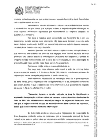 ESTADO DE SANTA CATARINA
PODER JUDICIÁRIO
Comarca - Criciúma
2ª Vara da Fazenda
Endereço: Av. Santos Dumont, S/N, Prédio do Fórum, Milanese - CEP 88804-500, Fone: (48) 3431-5396, Criciúma-SC - E-
mail: criciuma.fazenda2@tjsc.jus.br
M12530
prestada no laudo pericial, de que as intervenções, segundo funcionária da ré, foram feitas
pela própria empresa acionada.
Neste sentido também é o laudo do Instituto Geral de Perícias que instruiu
o inquérito civil, no qual consta que a própria ré seria a responsável pela intervenção no
local, segundo informações repassadas por representantes da empresa (resposta ao
quesito n. 5, a folhas 91).
Por óbvio a negativa geral apresentada pela funcionária da ré em seu
depoimento, tomado apenas como informante, não basta para derrogar o que dito pela
expert do juízo e pelo perito do IGP, em especial pelo interesse indireto daquela na causa,
na condição de detentora de cargo de chefia.
Ressalto que mais uma vez a ré não cumpriu com seu ônus probatório, o
que verifico da total ausência de prova de sua alegação. Nem se trata de prova de difícil
produção, uma vez que bastaria a formulação de um quesito mais específico, a juntada de
imagens da rede de transmissão com a prova de sua localização, ou ainda declaração da
própria CELESC neste sentido. Nada disso, porém, foi apresentado,
Permanece hígida, então, a responsabilidade da ré.
Por outro lado, como atestado pela expert, a ação da ré foi de baixo
impacto ambiental (quesito n. 7 do autor a folhas 293), estando inclusive em processo de
regeneração natural da vegetação (quesito n. 9 da ré a folhas 305).
Nem mesmo há necessidade de intervenção direta da ré para reparação
do dano havido, pois a vegetação está se regenerando por si só, consoante esclarecido
pela expert. Basta à ré que se abstenha de novas intervenções. É o que consta na resposta
ao quesito n. 12 da ré, a folhas 306, in verbis:
"Resposta: durante a perícia realizada na área foi identificada a
supressão da vegetação exótica e nativa, de pequena proporção dentro dos limites da
faixa de APP, não necessitando a reposição integral da vegetação impactada, uma
vez que, a vegetação neste estágio de desenvolvimento será capaz de se regenerar,
desde que não ocorra mais nenhuma intervenção."
De todo modo, ainda que dispensada a necessidade de recuperação da
área degradada mediante projeto de reparação, pois a recuperação ocorrerá de forma
natural, ainda assim o pedido há de ser parcialmente acolhido, mais precisamente na parte
Paraconferirooriginal,acesseositehttp://esaj.tjsc.jus.br/esaj,informeoprocesso0902113-08.2014.8.24.0020ecdigo54157BA.
Estedocumentofoiliberadonosautosem17/05/2016s13:19,cpiadooriginalassinadodigitalmenteporPDDE-041450105ePEDROAUJORFURTADOJUNIOR.
fls. 501
 