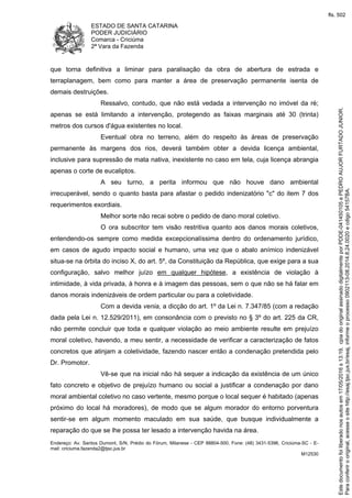 ESTADO DE SANTA CATARINA
PODER JUDICIÁRIO
Comarca - Criciúma
2ª Vara da Fazenda
Endereço: Av. Santos Dumont, S/N, Prédio do Fórum, Milanese - CEP 88804-500, Fone: (48) 3431-5396, Criciúma-SC - E-
mail: criciuma.fazenda2@tjsc.jus.br
M12530
que torna definitiva a liminar para paralisação da obra de abertura de estrada e
terraplanagem, bem como para manter a área de preservação permanente isenta de
demais destruições.
Ressalvo, contudo, que não está vedada a intervenção no imóvel da ré;
apenas se está limitando a intervenção, protegendo as faixas marginais até 30 (trinta)
metros dos cursos d'água existentes no local.
Eventual obra no terreno, além do respeito às áreas de preservação
permanente às margens dos rios, deverá também obter a devida licença ambiental,
inclusive para supressão de mata nativa, inexistente no caso em tela, cuja licença abrangia
apenas o corte de eucaliptos.
A seu turno, a perita informou que não houve dano ambiental
irrecuperável, sendo o quanto basta para afastar o pedido indenizatório "c" do item 7 dos
requerimentos exordiais.
Melhor sorte não recai sobre o pedido de dano moral coletivo.
O ora subscritor tem visão restritiva quanto aos danos morais coletivos,
entendendo-os sempre como medida excepcionalíssima dentro do ordenamento jurídico,
em casos de agudo impacto social e humano, uma vez que o abalo anímico indenizável
situa-se na órbita do inciso X, do art. 5º, da Constituição da República, que exige para a sua
configuração, salvo melhor juízo em qualquer hipótese, a existência de violação à
intimidade, à vida privada, à honra e à imagem das pessoas, sem o que não se há falar em
danos morais indenizáveis de ordem particular ou para a coletividade.
Com a devida venia, a dicção do art. 1º da Lei n. 7.347/85 (com a redação
dada pela Lei n. 12.529/2011), em consonância com o previsto no § 3º do art. 225 da CR,
não permite concluir que toda e qualquer violação ao meio ambiente resulte em prejuízo
moral coletivo, havendo, a meu sentir, a necessidade de verificar a caracterização de fatos
concretos que atinjam a coletividade, fazendo nascer então a condenação pretendida pelo
Dr. Promotor.
Vê-se que na inicial não há sequer a indicação da existência de um único
fato concreto e objetivo de prejuízo humano ou social a justificar a condenação por dano
moral ambiental coletivo no caso vertente, mesmo porque o local sequer é habitado (apenas
próximo do local há moradores), de modo que se algum morador do entorno porventura
sentir-se em algum momento maculado em sua saúde, que busque individualmente a
reparação do que se lhe possa ter lesado a intervenção havida na área.
Paraconferirooriginal,acesseositehttp://esaj.tjsc.jus.br/esaj,informeoprocesso0902113-08.2014.8.24.0020ecdigo54157BA.
Estedocumentofoiliberadonosautosem17/05/2016s13:19,cpiadooriginalassinadodigitalmenteporPDDE-041450105ePEDROAUJORFURTADOJUNIOR.
fls. 502
 