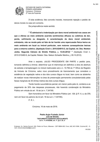 ESTADO DE SANTA CATARINA
PODER JUDICIÁRIO
Comarca - Criciúma
2ª Vara da Fazenda
Endereço: Av. Santos Dumont, S/N, Prédio do Fórum, Milanese - CEP 88804-500, Fone: (48) 3431-5396, Criciúma-SC - E-
mail: criciuma.fazenda2@tjsc.jus.br
M12530
À toda evidência, fato concreto inexiste, merecendo rejeição o pedido de
danos morais no caso em comento.
Da jurisprudência neste sentido:
" 'É admissível a indenização por dano moral ambiental nos casos em
que a ofensa ao meio ambiente acarreta sentimentos difusos ou coletivos de dor,
perda, sofrimento ou desgosto. A caracterização do dano moral ambiental,
entretanto, não se revela pelo só fato de ter havido uma repercussão física lesiva ao
meio ambiente em local ou imóvel particular, sem maiores consequências lesivas
para o entorno coletivo. (Apelação Cível n. 2010.024915-3, da Capital, rel. Des. Newton
Janke, Segunda Câmara de Direito Público, j. 13.03.2012)' " (Apelação Cível n.
2010.015480-9, da Capital, Relator: Des. Nelson Schaefer Martins, j. 09.10.2012).
Ante o exposto, JULGO PROCEDENTE EM PARTE o pedido para,
tornando definitiva a liminar, determinar que ré interrompa em definitivo a obra de abertura
de estrada e terraplanagem no imóvel matriculado sob o n. 10.756 do 1º Ofício de Registro
de Imóveis de Criciúma, salvo novo procedimento de licenciamento que considere a
existência de vegetação nativa e dos dois cursos d'água no local, bem como se abstenha
de realizar novas intervenções na área de preservação permanente consubstanciada pelas
faixas marginais de 30 (trinta) metros dos dois cursos d'água.
Tendo havido sucumbência parcial, em menor parte pela ré, condeno-a ao
pagamento de 30% das despesas processuais, não havendo condenação do Ministério
Público em virtude do art. 18 da Lei n. 7.347/85.
Sem honorários em favor do Ministério Público (art. 128, § 5º, II, a, da CR)
nem em favor do patrono da ré (art. 18 da Lei n. 7.347/85).
P. R. I.
Criciúma, 16 de maio de 2016.
Pedro Aujor Furtado Júnior
Juiz de Direito
"DOCUMENTO ASSINADO DIGITALMENTE
Lei n. 11.419/2006, art. 1º, § 2º, III, a”
Paraconferirooriginal,acesseositehttp://esaj.tjsc.jus.br/esaj,informeoprocesso0902113-08.2014.8.24.0020ecdigo54157BA.
Estedocumentofoiliberadonosautosem17/05/2016s13:19,cpiadooriginalassinadodigitalmenteporPDDE-041450105ePEDROAUJORFURTADOJUNIOR.
fls. 503
 