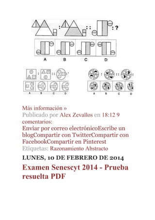 Más información »
Publicado por Alex Zevallos en 18:12 9
comentarios:
Enviar por correo electrónicoEscribe un
blogCompartir con TwitterCompartir con
FacebookCompartir en Pinterest
Etiquetas: Razonamiento Abstracto
LUNES, 10 DE FEBRERO DE 2014
Examen Senescyt 2014 - Prueba
resuelta PDF
 