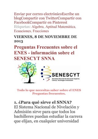 Enviar por correo electrónicoEscribe un
blogCompartir con TwitterCompartir con
FacebookCompartir en Pinterest
Etiquetas: Algebra, Aptitud Matemática,
Ecuaciones, Fracciones
VIERNES, 8 DE NOVIEMBRE DE
2013
Preguntas Frecuentes sobre el
ENES - información sobre el
SENESCYT SNNA
Todo lo que necesitas saber sobre el ENES
Preguntas frecuentes.
1. ¿Para qué sirve el SNNA?
El Sistema Nacional de Nivelación y
Admisión sirve para que todos los
bachilleres puedan estudiar la carrera
que elijan, en cualquier universidad
 