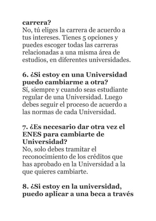 carrera?
No, tú eliges la carrera de acuerdo a
tus intereses. Tienes 5 opciones y
puedes escoger todas las carreras
relacionadas a una misma área de
estudios, en diferentes universidades.
6. ¿Si estoy en una Universidad
puedo cambiarme a otra?
Sí, siempre y cuando seas estudiante
regular de una Universidad. Luego
debes seguir el proceso de acuerdo a
las normas de cada Universidad.
7. ¿Es necesario dar otra vez el
ENES para cambiarte de
Universidad?
No, solo debes tramitar el
reconocimiento de los créditos que
has aprobado en la Universidad a la
que quieres cambiarte.
8. ¿Si estoy en la universidad,
puedo aplicar a una beca a través
 