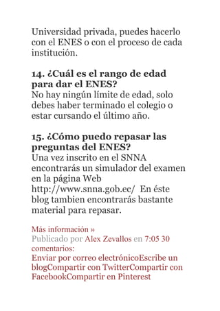 Universidad privada, puedes hacerlo
con el ENES o con el proceso de cada
institución.
14. ¿Cuál es el rango de edad
para dar el ENES?
No hay ningún límite de edad, solo
debes haber terminado el colegio o
estar cursando el último año.
15. ¿Cómo puedo repasar las
preguntas del ENES?
Una vez inscrito en el SNNA
encontrarás un simulador del examen
en la página Web
http://www.snna.gob.ec/ En éste
blog tambien encontrarás bastante
material para repasar.
Más información »
Publicado por Alex Zevallos en 7:05 30
comentarios:
Enviar por correo electrónicoEscribe un
blogCompartir con TwitterCompartir con
FacebookCompartir en Pinterest
 