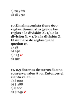 c) 20 y 28
d) 18 y 30
10.Un almacenista tiene 600
reglas. Suministra 3/8 de las
reglas a la división X, 1/4 a la
división Y, y 1/6 a la división Z.
El número de reglas que le
quedan es.
a) 48
b) 240
c) 125 ✔
d) 102
11. 2.5 docenas de tarros de una
conserva valen $ 72. Entonces el
ciento valen ...
a) $ 200
b) $ 288
c) $ 100
d) $ 249 ✔
 