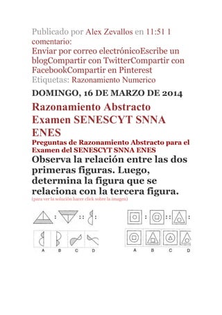 Publicado por Alex Zevallos en 11:51 1
comentario:
Enviar por correo electrónicoEscribe un
blogCompartir con TwitterCompartir con
FacebookCompartir en Pinterest
Etiquetas: Razonamiento Numerico
DOMINGO, 16 DE MARZO DE 2014
Razonamiento Abstracto
Examen SENESCYT SNNA
ENES
Preguntas de Razonamiento Abstracto para el
Examen del SENESCYT SNNA ENES
Observa la relación entre las dos
primeras figuras. Luego,
determina la figura que se
relaciona con la tercera figura.
(para ver la solución hacer click sobre la imagen)
 