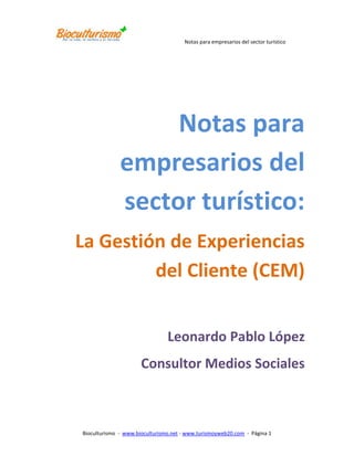 Notas para empresarios del sector turístico:<br />La Gestión de Experiencias del Cliente (CEM)<br />Leonardo Pablo López<br />Consultor Medios Sociales<br />La Gestión de Experiencias del Cliente (CEM)<br />Autor: Leonardo Pablo López Zuluaga             Consultor en Medios Sociales<br />Email: leonardo.lopez@bioculturismo.net<br />Fecha: Mayo 2011<br />Resumen<br />Los clientes compran sobre la base de la emoción y las experiencias - ya sean pasadas o esperadas. Las empresas que constantemente entregan experiencias memorables y valiosas a sus clientes desarrollan una ventaja competitiva única en un mercado cada más fragmentado y competido.<br /> Al centrarse en las experiencia del cliente, las empresas entienden las necesidades de los clientes más íntimamente, entregan un valor más allá de lo que se espera, y generan preferencia en la mente del consumidor. El resultado es una rentabilidad mejorada del cliente a través de una feroz lealtad de los clientes, referencias positivas de boca en boca, y la reducción de los costos de servicio al cliente.<br />¿Qué es la gestión de experiencias del cliente (CEM)? <br />La gestión de experiencias con el cliente es un enfoque de negocio que coloca la experiencia que un cliente tiene con un producto o servicio en el corazón de las estrategias y metas de la compañía. <br />Definir y luego entregar la experiencia correcta al cliente conduce a incrementar las ventas, mejores relaciones en el tiempo y un mercadeo boca a boca muy positivo por parte de los mismos clientes. Tiene además el potencial de reducir los costos en el servicio al cliente y los costos de adquisición.<br />La gestión de experiencias con el cliente implica el análisis de todos los puntos de contacto que un cliente tiene con una empresa y asegurar que el cliente obtiene la experiencia correcta a lo largo de todos los puntos de contacto. <br />Esos puntos de contacto incluyen la publicidad, las ventas, entregas, servicio, y de las comunicaciones a través de todos los canales - en persona, por teléfono, por correo electrónico o en la web, a través de correo, en los quioscos, etc.<br />Lo que hace una experiencia quot;
correctaquot;
 depende de una serie de factores, pero para decirlo simplemente, se trata de una experiencia que logra la venta, cumple con las expectativas del cliente, que es positiva, que crea un sentimiento memorable, que genera preferencia y promueve recomendaciones favorables de ese cliente hacia la compañía.<br />¿Por qué es importante la gestión de experiencias con el cliente? <br />Los clientes tienen necesidades que incluyen, entre otras, la función del producto, precio, calidad, emoción, prestigio, valor y conveniencia.<br />Que tan bien un producto o servicio cumple con esas necesidades define la experiencia que tiene el cliente. <br />Que tan bien la experiencia cumple, falla, o supera las expectativas del cliente determina si el cliente tiene una experiencia positiva, neutra o negativa. Y eso, a su vez, determina si el cliente vuelve a comprar. <br />Si un cliente tiene una experiencia negativa a lo largo de cualquiera de los puntos de contacto con cualquiera de sus necesidades, no estará dispuesto a comprar. Pueden difundir sus opiniones negativas entre los amigos o incluso a través de Internet. <br />Si la experiencia es neutral, es probable que continúe con la compra hasta que una alternativa mejor llegue. <br />Si la experiencia es positiva, es probable que continúe con la compra y recomiende el producto o servicio a los demás.<br />¿Cuáles son los beneficios de una estrategia de gestión de experiencias con el cliente?<br />Una estrategia de gestión de experiencias con el cliente provee todas las herramientas, consejos, marcos conceptuales, ideas y acciones que necesita para crear una organización centrada en el cliente - pasión por ofrecer un excelente servicio al cliente y desbloquear el potencial oculto de los clientes. <br />El concepto puede ser simple - proporcionar constantemente experiencias positivas y valiosas a sus clientes para que ellos regresen a usted lealmente una y otra vez; y esto es lo que conduce a la organización a un aumento de la rentabilidad; uno de los mayores desafíos que la mayoría de las organizaciones de hoy. <br />La gestión de experiencias con el cliente es un enfoque holístico para la gestión de las experiencias que sus clientes tienen con su empresa, a través de todas las funciones del negocio, para elevar la satisfacción del cliente, su lealtad y la rentabilidad a todos los niveles de la organización.<br /> Algunos ejemplos de beneficios que se pueden obtener con una estrategia de gestión de experiencias con el cliente son:<br />Mejorar el servicio al cliente<br />La mejora de la satisfacción del cliente <br />Aumento de la captación de clientes <br />Fidelización de los clientes <br />La mejora de la rentabilidad de clientes <br />Construcción del Valor vitalicio del cliente (Lifetime Value) <br />Creación de una estrategia de mercadeo Word-Of-Mouth (Boca a Boca) <br />Impulsar la motivación de los empleados y las tasas de retención<br />¿De qué manera la estrategia de gestión de experiencias con el cliente es diferente de otros enfoques? <br />La gestión de experiencias con el cliente adopta un enfoque global, integrado a diversas estrategias y objetivos con los clientes como la construcción de la fidelidad de los clientes, mejorar el servicio al cliente y la satisfacción, el aumento de las ganancias de los clientes y el valor vitalicio, la racionalización de los procesos de los clientes, añadiendo valor, cumpliendo las expectativas de los clientes y generando efectos positivos en las referencia boca en boca.<br /> La gestión de experiencias con el cliente reúne y ata todos los objetivos y estrategias centradas en el cliente enfocándose en las experiencias que el cliente tiene con la compañía.<br />Es un concepto muy simple: entregue una gran experiencia y los clientes van a comprar y a comprar de nuevo. Entregue una mala experiencia, y los clientes no compraran y darán malas referencias.<br /> ¿Cómo se relaciona la gestión de experiencias con el cliente con la satisfacción de los clientes? <br />Si un cliente está satisfecho con un producto o servicio, él o ella puede decidir comprar a la competencia. La gente compra basada en la emoción, no en el raciocinio.<br />Las experiencias conducen las emociones que tienen los clientes acerca de un producto o servicio. Si la experiencia se entrega, entonces las emociones correctas son evocadas. Son estas emociones positivas las que conducen el comportamiento de los clientes que una empresa está buscando, por ejemplo, repetir las ventas, dar buenas referencias, auto-servicio, etc. <br />Satisfacción del cliente se refiere a cómo se sienten los clientes acerca de factores superficiales. Estos son necesidades concretas que se puedan articular. La gestión de experiencias con el cliente es una metodología que se direcciona y cumple las necesidades no cumplidas y no articuladas del cliente.<br />¿Cuáles son todas las funciones que corresponden a la gestión de experiencias con el cliente?<br /> La gestión de experiencias con el cliente es una disciplina cros-funcional. Cruza las fronteras de los departamentos y funciones típicas. Toma un enfoque global e incluye a todas las funciones o procesos de cara al cliente, así como los que no suelen tener una función o responsabilidad directa con el cliente, por ejemplo, Finanzas, TI, Recursos Humanos, etc<br />La gestión de experiencias con el cliente puede iniciar en gestión de Marketing o de Servicio al cliente; cuando la responsabilidad de la Experiencia del Cliente se encuentra sólo en esas zonas, la empresa no esta realmente gestionando la experiencia total del cliente. De hecho, en ese punto, la empresa esta, probablemente, teniendo sólo un enfoque típico de mejorar la satisfacción del cliente. <br />¿Cómo es la gestión de experiencias con el cliente una estrategia, así como un enfoque de Operaciones?<br /> Con el fin de gestionar consistentemente una experiencia positiva del cliente, todos los aspectos de la experiencia tienen que encajar como un guante. Estos aspectos se ven afectados por la estrategia que una empresa elige, así como la forma en que la empresa ejecuta esa estrategia. <br />Por ejemplo, una empresa tiene que definir la experiencia que quiere que sus clientes tengan. Esta experiencia debe diferenciar el producto o servicio frente a los competidores (y obtener una ventaja competitiva), satisfacer las necesidades del mercado objetivo, y lograr los objetivos de la compañía. Esta es la esencia de la estrategia. <br />Una vez que la experiencia deseada y la estrategia relacionada son elegidas, la empresa ahora tiene que asegurarse de que el posicionamiento de su producto o servicio está alineado. Por ejemplo, ¿la marca refleja la experiencia que se prometió y se entregó? La marca puede considerarse como la suma de la experiencia de un cliente con el producto o servicio - a través de los anuncios, a las experiencias de ventas, servicio al cliente, y así sucesivamente. <br />Algunos ejemplos y preguntas ... <br />¿Esta la publicidad y las ventas fijando las expectativas correctas en cuanto a lo que el cliente puede esperar en relación con la calidad, el precio, el valor, el servicio al cliente, las comunicaciones, etc? Si no es así, el cliente se decepciona cuando la experiencia entrega algo distinto de lo que esperaba.<br /> Si una empresa sugiere una cierta facilidad para hacer negocios con ellos en su comercialización, pero entonces el cliente experimenta largas demoras o tiene otros inconvenientes, entonces inevitablemente se crean experiencias pobres con los clientes que esperaban un servicio más fácil y un mejor tratamiento. <br />¿El departamento de Servicio al Cliente entiende qué tipo de experiencia esta la empresa estratégicamente tratando de brindar a sus clientes? Mejor aún, estuvo el departamento de Servicio al Cliente involucrado en la creación de la estrategia? ¿Está el área de Marketing recompensada por la creación de grandes campañas que significan nuevos clientes y están las áreas operativas recompensados por recortar los costos de servicio al cliente tanto como sea posible una vez que todos estos nuevos clientes necesiten apoyo?<br /> Una vez que la experiencia ideal del Cliente se define y todos los puntos de contacto con el cliente son identificados, la empresa debe determinar todas las consecuencias operacionales. Para entregar la quot;
Experiencia Xquot;
, ¿cómo tratar al cliente cuando él o ella camina en la tienda? ¿Cómo tratarlos en el teléfono? ¿Cómo hacer más fácil hacer negocios con su empresa? ¿Cuáles son las funciones de todos los que necesitan trabajar juntos para asegurar que la experiencia se cumpla? <br /> Normalmente, la experiencia del cliente está afectada por más de un departamento, incluso si sólo un departamento se comunica con el cliente en un momento. Si los departamentos no funcionan juntos o, de alguna manera, comparten la responsabilidad, la entrega de la experiencia del cliente se quedara corta. De hecho, es muy común por desgracia, decirle al cliente que es la culpa de otro departamento. <br />La gestión de experiencias con el cliente presenta el marco para crear una estrategia empresarial que una todas las funciones en torno a los objetivos de los clientes (segmentación de clientes, objetivos de marketing, branding, posicionamiento, la innovación de productos, etc), así como la capacidad para coordinar la aplicación de la estrategia dentro y a través de Funciones (Marketing, Servicio al Cliente, Aseguramiento de la Calidad, Finanzas, TI, Recursos Humanos, etc.) <br />Conclusiones<br />La gestión de experiencias con el cliente es un enfoque de negocio que coloca la experiencia que un cliente tiene con un producto o servicio en el corazón de las estrategias y metas de la compañía<br />Lo que hace una experiencia quot;
correctaquot;
 depende de una serie de factores, pero para decirlo simplemente, se trata de una experiencia que logra la venta, cumple con las expectativas del cliente, que es positiva, que crea un sentimiento memorable, que genera preferencia y promueve recomendaciones favorables de ese cliente hacia la compañía.<br />Es un concepto muy simple: entregue una gran experiencia y los clientes van a comprar y a comprar de nuevo. Entregue una mala experiencia, y los clientes no compraran y darán malas referencias.<br />Implementar una estrategia de gestión de experiencias con el cliente es un gran reto para todos los niveles de la organización no solo a nivel cultural sino tecnológico.<br />___________________________________________________________________________________<br />17780137160<br />Leonardo Pablo López <br />Ingeniero de Sistemas, Consultor experto en tecnologías Web 2.0. Consultor internacional con más de una decada de experiencia en CRM (Gestión de Relaciones con el Cliente), comparte sus apreciaciones y recomendaciones para el sector turístico en su Blog www.turismoyweb20.com. <br />Datos de Contacto<br />Email: leonardo.lopez@bioculturismo.net Celular: (+57) 318 285 56 56Twitter: @turismoyweb20 Blog: www.turismoyweb20.com Facebook: www.facebook.com/web20yturismo LinkedIn: www.linkedin.com/in/08010605 <br />¿Quién es Bioculturismo?<br />Es una empresa de promoción, tecnología y consultoría en gestión turística que acompaña a los empresarios de turismo a aumentar sus ventas y ser más rentables. Trabaja con un enfoque de acción basado en el Turismo Sostenible.<br />Apoya a sus clientes, vinculados directa e indirectamente con el mundo turístico, en los nuevos desafíos y tendencias globales, mediante nuestros servicios de promoción, tecnología y consultoría en gestión turística integral, buscando contribuir en la generación de valor hacia nuestros clientes, los turistas y la sociedad en general.<br />La manera de lograr que los negocios turísticos sean más rentables y vendan más, es a través de:<br />1. Plataforma tecnológica de herramientas Internet para el acceso a mercados, difusión y promoción de negocios turísticos.<br />2. Servicios de Consultoría en implementación de los Criterios Mundiales de Turismo Sostenible (GSTC).<br />No deje de conocer nuestra plataforma de cursos virtuales para el sector turístico en http://www.mediossocialesenturismo.com<br />
