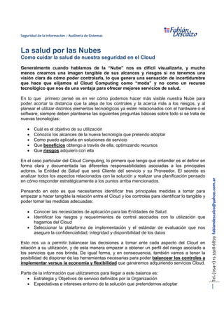 Seguridad de la Información – Auditoría de Sistemas 
Tel. (05411) 15 3328-6859 fabiandescalzo@yahoo.com.ar 
1 
La salud por las Nubes 
Como cuidar la salud de nuestra seguridad en el Cloud 
Generalmente cuando hablamos de la “Nube” nos es difícil visualizarla, y mucho 
menos crearnos una imagen tangible de sus alcances y riesgos si no tenemos una 
visión clara de cómo poder controlarla, lo que genera una sensación de incertidumbre 
que hace que elijamos al Cloud Computing como “moda” y no como un recurso 
tecnológico que nos da una ventaja para ofrecer mejores servicios de salud. 
En lo que primero pensé es en ver cómo podemos hacer más visible nuestra Nube para 
poder acortar la distancia que la aleja de los controles y la acerca más a los riesgos, y al 
planear el utilizar distintos elementos tecnológicos ya estén relacionados con el hardware o el 
software, siempre deben plantearse las siguientes preguntas básicas sobre todo si se trata de 
nuevas tecnologías: 
· Cuál es el objetivo de su utilización 
· Conozco los alcances de la nueva tecnología que pretendo adoptar 
· Como puedo aplicarla en soluciones de servicio 
· Que beneficios obtengo a través de ella, optimizando recursos 
· Que riesgos adquiero con ella 
En el caso particular del Cloud Computing, lo primero que tengo que entender es el definir en 
forma clara y documentada las diferentes responsabilidades asociadas a los principales 
actores, la Entidad de Salud que será Cliente del servicio y su Proveedor. El secreto es 
analizar todos los aspectos relacionados con la solución y realizar una planificación pensado 
en cómo responder estratégicamente a los puntos arriba mencionados. 
Pensando en esto es que necesitamos identificar tres principales medidas a tomar para 
empezar a hacer tangible la relación entre el Cloud y los controles para identificar lo tangible y 
poder tomar las medidas adecuadas: 
· Conocer las necesidades de aplicación para las Entidades de Salud 
· Identificar los riesgos y requerimientos de control asociados con la utilización que 
hagamos del Cloud 
· Seleccionar la plataforma de implementación y el estándar de evaluación que nos 
asegure la confidencialidad, integridad y disponibilidad de los datos 
Esto nos va a permitir balancear las decisiones a tomar ente cada aspecto del Cloud en 
relación a su utilización, y de esta manera empezar a obtener un perfil del riesgo asociado a 
los servicios que nos brinda. De igual forma, y en consecuencia, también vamos a tener la 
posibilidad de disponer de las herramientas necesarias para poder balancear los controles a 
implementar versus la economía y flexibilidad que ganaremos adquiriendo servicios Cloud. 
Parte de la información que utilizaremos para llegar a este balance es: 
· Estrategia y Objetivos de servicio definidos por la Organización 
· Expectativas e intereses entorno de la solución que pretendemos adoptar 
 