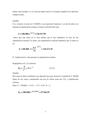 donde, como siempre, si i es la tasa de interés anual t es el tiempo completo de la operación
medido en años.


Ejemplo:
Si se colocara la suma de $ 100,000 en una operación financiera a un año de plazo con
cláusula de capitalización continua, el monto al final del año sería:


        S = 100 , 000 e   0.1 ( 1 )
                                      = 110 , 517.09
nótese que esta suma no es muy distinta que la que tendríamos en caso de una
capitalización mensual. En efecto, con capitalización mensual tendríamos que el monto es
de:
                                        12 ( 1 )
                            0.1 
          S = 100 ,000  1 +                       = 110 ,471.30
                            12 


B. Capital inicial o valor presente en capitalización continua


Despejando en (2.1.A), tenemos:
                S
        K0 =     it
                    = S e− i t                              (2.4.A)
               e
Ejemplo
Qué suma de dinero tendríamos que depositar hoy para alcanzar la cantidad de $ 100,000
dentro de tres meses, considerando una tasa de interés anual del 12% y capitalización
continua.
Datos: S = 100,000; i = 0.12; t = 3/12 = 0.25; K = ¿?


        K 0 = 100 , 000 e − 0.12 ( 025 ) = 97 , 044.55




                                                       3
 