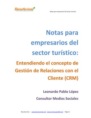 Notas para empresarios del sector turístico:<br />Entendiendo el concepto de Gestión de Relaciones con el Cliente (CRM)<br />Leonardo Pablo López<br />Consultor Medios Sociales<br />Entendiendo el concepto de Gestión de Relaciones con el Cliente (CRM)<br />Autor: Leonardo Pablo López Zuluaga             Consultor en Medios Sociales<br />Email: leonardo.lopez@bioculturismo.net<br />Fecha: Mayo 2011<br />Resumen<br />CRM, es el proceso de adquirir, retener y formar clientes rentables. Requiere aplicar un enfoque claro en los atributos del servicio que representen valor para el cliente y fomentar así su lealtad. <br /> Administrar las relaciones con el cliente o CRM permite a las empresas crear lealtad entre los clientes existentes, vender servicios a estos clientes e iniciar la búsqueda de nuevos clientes, además de recuperar clientes que han desertado tiempo atrás o que estén planeando hacerlo.   <br />Primer acercamiento al concepto de CRM <br />CRM es una sigla en inglés (Customer Relationship Management) que significa: gerenciar o administrar relaciones con el cliente; relaciones basadas en familiaridad, conocimiento y, sobre todo, confianza mutua.<br />¿Pero por qué es importante? ¿No debemos concentrarnos mejor que nuestros productos sean de mayor calidad, a mejor precio, mejor mercadeados, etc.? Claro que sí, eso es indispensable ¿Pero a quién se los vendemos? ¡A los clientes! Los clientes son la única ventaja competitiva remanente de su empresa. <br />Por ejemplo, su empresa puede cambiar una línea de negocio pero si tiene una base instalada de clientes que le creen y que confían en usted, muy seguramente adquirirán el nuevo producto. Los Clientes son los que le dan oxigeno a su negocio, traen el dinero, generan el ingreso y mantienen vivo al negocio.<br />CRM es cuestión de rentabilidad, es lograr rentabilidad para el negocio y esa rentabilidad sólo se logra ofreciéndole valor al cliente.<br />¿Qué se debe entender por ofrecer valor a un cliente?  <br />1. Hacer explicito los factores que el cliente toma en cuenta para realizar negocios con usted: imagen, experiencia, cobertura, entre otros.<br />2. Identificar que es lo que el cliente paga y hacérselo saber:<br />Precio inicial de compra y costo total, entendido no sólo como el precio sino todos los valores involucrados en la compra (transporte, impuestos, paseos, etc.).<br />3. Ayudar al cliente a Identificar que está obteniendo por lo que paga en términos de:<br />Productos:<br />Confiabilidad<br />Facilidad de uso<br />Características deseables<br />Servicios que se le ofrecen:<br />Ventas<br />Quejas y Reclamos<br />Facturación<br />Relación construida con base en:<br />Responsabilidad<br />Facilidad de negociación<br />Confianza<br />4. Entregar ese valor prometido al cliente.<br />5. Educar el mercado en esa proposición de valor y evaluar la proposición de valor desde la óptica del cliente y de la empresa.<br />Si un negocio entrega valor al cliente basado en los cinco puntos anteriores, con toda seguridad tendrá clientes satisfechos y un cliente satisfecho compra repetidamente. Es decir, no compra en la competencia y, por tanto, es leal a la empresa.<br />Un cliente leal es el tesoro mejor cuidado para cualquier negocio, porque es con ese cliente que se logra rentabilidad.<br />Ahora retomemos lo explicado: Si planteamos que CRM es Administrar Relaciones con el Cliente, es con el objetivo primordial de generar rentabilidad para la empresa; esa rentabilidad debe nacer en procesos y cultura organizacional que ofrezcan valor real al cliente. <br />Si el cliente percibe ese valor estará satisfecho, compra más, más repetidamente, no le compra a la competencia y se convierte en un cliente leal, es decir, en un cliente rentable.<br />Pero el concepto de rentabilidad percibido desde el punto de vista de CRM, aunque es útil plantearlo desde la globalidad de todo el negocio, debe ser analizado a nivel de segmentos de mercado o incluso desde el cliente individualmente.<br /> <br />De esta forma logramos entender mejor cuál es el comportamiento de los clientes por clasificación, segmentos o nichos. Esto nos ofrece mejores criterios de decisión para generar campañas de mercadeo, habilitar canales de comunicación como líneas 01 8000, email, sitios Web o simplemente decidir qué tipo de consultor o representante de servicio lo debe atender. <br />¿Cuál es la utilidad de CRM en mi negocio? <br />Administrar las relaciones con el cliente o CRM permite a las empresas crear lealtad entre los clientes existentes, vender servicios a estos clientes e iniciar la búsqueda de nuevos clientes, además de recuperar clientes que han desertado tiempo atrás o que estén planeando hacerlo.   <br /> <br />Para tener éxito, usted necesitará entender mejor qué tipo de clientes desea. El mercadeo estará más finamente sincronizado y la administración de la relación con el cliente (CRM) será el factor clave de supervivencia para usted. <br />CRM presenta varias ventajas, a saber: <br />Facilita concentrarse en clientes específicos o segmentos enfocándose en sus necesidades. <br />Facilita rastrear la efectividad de una campaña determinada. <br />Permite a las empresas competir por clientes con base en el servicio, no el precio. <br />Ayuda a racionalizar los gastos en clientes con base en su valor para la empresa. <br />Acelera el tiempo para desarrollar y mercadear un producto (ciclo de mercadeo). <br />Reduce los costos de publicidad. <br />Mejora la utilización de los canales del cliente, para obtener así el mejor provecho de cada contacto con él. <br />CRM es de suma mucha utilidad para guiar un proceso ordenado y concreto para implementar tres tipos de procesos, esenciales en su negocio:<br />Proceso de Prospección <br />La prospección es el esfuerzo de ganar nuevos clientes: para esto es esencial desarrollar un modelo efectivo de segmentación basado en las necesidades y en rentabilidad.<br /> <br />La segmentación basada en necesidades define lo que el cliente quiere de la empresa y la basada en rentabilidad, define qué tan valioso es el cliente y permite que la empresa defina cuánto gastará para ganarse un nuevo cliente. <br />Proceso de recuperación y retención <br />Este es el proceso de convencer a un cliente de quedarse con la empresa en el momento que da indicios de dejar el servicio o de regresar si lo han dejado. La implementación de un proceso de recuperación, probablemente, es cuatro veces más exitosa si el contacto se realiza dentro de la primera semana de la deserción que si realiza en la cuarta semana. <br />La selectividad es la otra característica esencial de un proceso recuperación exitosa. Las empresas líderes a menudo filtran sus bases de datos antes de hacer contacto para excluir a clientes que se van y regresan frecuentemente o que tienen un mal historial de crédito o un bajo uso de este. <br />Proceso de creación de Lealtad <br />La lealtad es la categoría en la que es muy difícil obtener mediciones exactas. La empresa intenta prevenir que los clientes deserten y emplea tres elementos esenciales: segmentación basada en valor, segmentación basada en necesidad y modelos predictivos de deserción. <br />La segmentación basada en valor permite que la empresa determine cuánto desea invertir en mantener la lealtad de ese cliente. Es posible que no invierta nada en aquellos clientes que considera marginalmente rentables y animará activamente a los clientes no rentables (improductivos) para que se vayan. <br />Una vez el cliente ha pasado el proceso de selección en la segmentación basada en valor, la empresa, puede utilizar la segmentación basada en necesidad para ofrecer un programa de lealtad personalizado. Los programas de afinidad, como las millas en aerolíneas y bonos en hoteles, son algunos de los más populares. <br />Además de los programas de afinidad, las empresas a menudo ofrecen sistemas personalizados de pagos, líneas de ayuda especiales o créditos preaprobados como herramientas para alentar la lealtad del cliente. <br />El componente final de un proceso de lealtad exitosa es el desarrollo de un modelo predictivo de deserción, utilizando la cantidad de datos demográficos y el historial de utilización disponibles para la base de clientes actuales, es posible predecir la deserción del cliente. <br />Mediante herramientas avanzadas de minería de datos, las empresas pueden desarrollar modelos para identificar clientes vulnerables, a quienes se les puede aplicar una campaña de lealtad u ofrecer productos alternos. <br />CRM es cultura empresarial<br />Administrar las relaciones con el cliente no es usar una solución tecnológica; es toda una cultura empresarial que integra procesos del negocio bien definidos e implementados, que proporciona objetivos empresariales mensurables y, sobre todo, ofrece la habilidad y la capacidad de adaptarse fácilmente a las cambiantes demandas de la clientela por productos y servicios.<br />Como cultura debe existir un proceso de implementación que apoye su creación y mantenimiento en el tiempo. A continuación mencionaremos algunos requisitos para prepararse:<br />La alta gerencia de la empresa debe apoyar incondicionalmente el proyecto e involucrarse activamente. Recuerde que el CRM es una metodología para hacer negocios. Involucrarse activamente es más que simplemente leer un informe mensual o semanal sobre el estado del proyecto. Realmente se trata de tomar decisiones y aplicar un liderazgo visible. Los mandos medios no lideran efectivamente este tipo de proyecto empresarial.<br />Nombre un ejecutivo que sea el responsable del proceso de desarrollo y del refuerzo y el mejoramiento continuo de los procesos del negocio.<br />Contrate un consultor externo para que sirva de facilitador, y cuyo propósito sea mantener las cosas funcionando. En lo posible, asegúrese que este consultor no esté asociado a ninguna solución tecnológica específica. Los pasos subsiguientes demandarán un gran esfuerzo que sólo puede ser hecho por el propio personal de la empresa. Seleccione un consultor con base en su capacidad y habilidad para manejar proyectos empresariales de envergadura.<br />Defina y documente las metas y objetivos de su empresa. Asegúrese que las metas sean alcanzables y mensurables. Evalúe los logros alcanzados en lograr las metas propuestas.<br />Defina y documente los procesos actuales del negocio. Todo lo que se ha realizado en su empresa sigue un proceso, ya sea definido o dejado a discreción de cada empleado responsable de la tarea. Estos procesos se deben definir y evaluar por su efectividad en alcanzar los objetivos. Involucre todos los niveles de los procesos existentes. A menudo, la percepción que tiene la administración de los procesos no siempre en correcta.<br />Defina su mercado. Entienda los requerimientos de sus clientes por sus productos y servicios. Y, sobre todo, entienda a su competencia.<br />Evalúe la efectividad de su personal en todos los niveles.<br />Determine la capacidad de su empresa para administrar y ajustarse al cambio.<br />Aplique procesos de reingeniería a procesos del negocio para resolver áreas problemáticas, proporcione servicios y productos adicionales a sus clientes, mejore las actividades de soporte al cliente, haga que la información sea compartida en todos los niveles y conviértase en un evangelizador del cambio. <br />Asegúrese que cada proceso contribuya al logro de las metas y objetivos de la empresa. Asegúrese que los procesos resultantes de la reingeniería se integren de departamento a departamento. Derrumbe las barreras que evitan la cooperación entre diferentes departamentos.<br />Comuníquese permanentemente con el personal en todos los niveles para compartir e informar sobre las metas, objetivos y estrategias de la empresa y así lograr aceptación y reducir la resistencia al cambio.<br />Defina los requerimientos tecnológicos con base en su propia metodología y prioridades del negocio.<br />Determine cuáles cambios tecnológicos se efectuarán primero. Recuerde que no podrá hacerlo todo de una sola vez. Revise los procesos del negocio resultantes de la reingeniería y su integración entre departamentos o secciones. De prioridad a aquellos cambios tecnológicos que tengan el mayor impacto en alcanzar sus metas.<br />Elija la solución tecnológica que mejor se ajuste a su metodología y que requiera el mínimo proceso de personalización. Antes de hacer la decisión final, evalúe los cambios en los procesos del negocio que se requieran para superar cualquier deficiencia que pueda presentar dicha tecnología.<br />Seleccione una compañía de consultoría para la implementación que además de poseer experiencia en esta área entienda la importancia de procesos integrados del negocio.<br />Trabaje con una compañía de consultoría para desarrollar un plan de implementación que sea tan completo que asigne responsabilidades y fechas de cumplimiento. Este plan debe contemplar un periodo de tiempo para pruebas y sesiones múltiples. Asegúrese que los procedimientos para administrar el cambio sean claramente definidos y seguidos.<br />Haga un seguimiento permanente de la efectividad tanto de los procesos del negocio como de la solución tecnológica implementada. No olvide que un proceso efectivo determinará la efectividad de la solución tecnológica.<br />Conclusiones<br />CRM es una cultura para hacer negocios, que proporciona crecimiento, productos y servicios mejorados, mayores ingresos y ofrece la habilidad para entender mejor las necesidades de cliente.  <br />Administrar las relaciones con el cliente no es usar una solución tecnológica; es toda una cultura empresarial que integra procesos del negocio bien definidos e implementados, que proporciona objetivos empresariales mensurables y, sobre todo, ofrece la habilidad y la capacidad de adaptarse fácilmente a las cambiantes demandas de la clientela por productos y servicios. <br />CRM no debe ser dirigido por herramientas de software, pues éstas sólo apoyan el proceso de implantación.  Este proceso debe consistir en realizar acciones empresariales que permitan ofrecer valor al cliente y obtener una base instalada de clientes satisfechos, leales y rentables; es decir, ¡CRM es cuestión de rentabilidad!<br />___________________________________________________________________________________<br />17780137160<br />Leonardo Pablo López <br />Ingeniero de Sistemas, Consultor experto en tecnologías Web 2.0. Consultor internacional con más de una decada de experiencia en CRM (Gestión de Relaciones con el Cliente), comparte sus apreciaciones y recomendaciones para el sector turístico en su Blog www.turismoyweb20.com. <br />Datos de Contacto<br />Email: leonardo.lopez@bioculturismo.net Celular: (+57) 318 285 56 56Twitter: @turismoyweb20 Blog: www.turismoyweb20.com Facebook: www.facebook.com/web20yturismo LinkedIn: www.linkedin.com/in/08010605 <br />¿Quién es Bioculturismo?<br />Es una empresa de promoción, tecnología y consultoría en gestión turística que acompaña a los empresarios de turismo a aumentar sus ventas y ser más rentables. Trabaja con un enfoque de acción basado en el Turismo Sostenible.<br />Apoya a sus clientes, vinculados directa e indirectamente con el mundo turístico, en los nuevos desafíos y tendencias globales, mediante nuestros servicios de promoción, tecnología y consultoría en gestión turística integral, buscando contribuir en la generación de valor hacia nuestros clientes, los turistas y la sociedad en general.<br />La manera de lograr que los negocios turísticos sean más rentables y vendan más, es a través de:<br />1. Plataforma tecnológica de herramientas Internet para el acceso a mercados, difusión y promoción de negocios turísticos.<br />2. Servicios de Consultoría en implementación de los Criterios Mundiales de Turismo Sostenible (GSTC).<br />No deje de conocer nuestra plataforma de cursos virtuales para el sector turístico en http://www.mediossocialesenturismo.com<br />