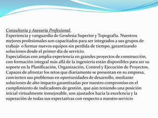 Proyectos de IngenieríaNuestro departamento de Ingeniería está formado por excelentes profesionales que garantizan la calidad en sus proyectos en diversas áreas:Geofísica.Fotogrametría.Evalúosde bienes inmuebles, en área rural o urbana.Catastro.Hidrografía.Análisis de Precios Unitarios.Cartografía Digital.Utilizando nuestra tecnología de vanguardia, sus proyectos de ingeniería destacan por su confiabilidad, precisión y tiempos de respuesta adecuadaSuministrosNuestra actividad esta enfocada a prestar servicios integrales en materia de personal y equipos:Suministro y colocación de personal.Suministros de cuadrillas de topografía, incluye personal, equipos, materiales y transporte.Suministro de cuadrillas de G.P.S., incluye personal, equipos, material y transporte.Alquiler de equipos de topografía, incluye operadores.Cartografía Digital, Digitalización e Impresión de Planos CAD.