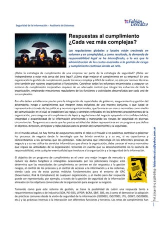 Seguridad de la Información – Auditoría de Sistemas
Tel.(05411)153328-6859fabiandescalzo@yahoo.com.ar
1
Respuestas al cumplimiento
¿Cada vez más complejas?
Las regulaciones globales y locales están creciendo en
volumen y en complejidad, y como resultado, la demanda de
responsabilidad legal se ha intensificado, a la vez que la
administración de los costos asociados a la gestión de riesgo
y cumplimiento continúa siendo un reto.
¿Debe la estrategia de cumplimiento de una empresa ser parte de la estrategia de seguridad? ¿Debe ser
independiente o estar más cerca del área legal? ¿Cómo elige mejorar el cumplimiento en su empresa? En una
organización la gestión de cumplimiento puede tornarse compleja y difícil de realizar, no solo por razones técnicas
sino también por razones organizativas y funcionales. Coordinar todos los esfuerzos encaminados a asegurar un
entorno de cumplimiento corporativo requiere de un adecuado control que integre los esfuerzos de toda la
organización, empleando mecanismos reguladores de las funciones y actividades desarrolladas por cada uno de
sus empleados.
Por ello deben establecerse pautas para la integración de capacidades de gobierno, aseguramiento y gestión del
desempeño, riesgo y cumplimiento que integren estos esfuerzos de una manera conjunta, y que luego se
representarán a través de las políticas y normas organizacionales, que formaran un marco normativo como medio
de comunicación en el cual se establecen las reglas y controles reflejados en los diferentes procedimientos de la
organización, para asegurar el cumplimiento de leyes y regulaciones del negocio apoyando a la confidencialidad,
integridad y disponibilidad de la información previniendo y manejando los riesgos de seguridad en diversas
circunstancias. Tengamos en cuenta que las pautas establecidas deben representarse en un programa que defina
el objetivo, dirección, principios y reglas básicas para la gestión del cumplimiento y la seguridad.
En el mundo actual, no hay forma de asegurarnos contra el robo o el fraude si no podemos controlar o gobernar
los procesos de negocio desde la tecnología que les brinda servicios y a su vez, si no capacitamos y
concientizamos a las personas que los gestionan. Toda persona que intervenga en los diferentes procesos de
negocio y a su vez utilice los servicios informáticos que ofrece la organización, debe conocer el marco normativo
que regula las actividades de la organización, teniendo en cuenta que su desconocimiento no lo exonera de
responsabilidad, ante cualquier eventualidad que involucre a la organización y a la seguridad de la información.
El objetivo de un programa de cumplimiento es el crear una mejor imagen de mercado y
reducir los daños tangibles o intangibles ocasionados por los potenciales riesgos; esto
determina que las necesidades de cumplimiento se centren en dar respuesta a la gestión
riesgos, el control de los procesos y el control de accesos a la información y a los sistemas,
siendo cada una de estos puntos módulos fundamentales para el entorno de GRC
(Governance, Risk & Compliance) de cualquier organización, y el medio para dar respuesta
puede ser representado, por ejemplo, a través de la gestión de seguridad de la información
alineada con los objetivos comerciales de la organización para asegurar su negocio.
Tomando como guía este sistema de gestión, se tiene la posibilidad de cubrir una respuesta tanto a
requerimientos legales o de industria (SOX, PCI-DSS, LFPDP, BCRA, SBIF, SBS, etc.) como el demostrar la adopción
de prácticas comunes desde la visión de seguridad de la información (ISO9001, ISO27001, ITIL, COBIT, ISO20000,
etc.) y las prácticas internas o la interacción con diferentes funciones y terceros. Los retos de cumplimiento han
 